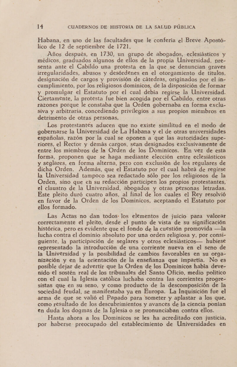 Habana, en uso de las facultades que le confería el. aio der lico de 12 de septiembre de 1721, Años después, en 1730, un grupo de abogados, . AÉMAOS y médicos, graduados algunos de ellos de la propia Universidad, pre- senta ante el Cabildo una protesta en la que se denuncian graves irregularidades, abusos y desórdenes en el otorgamiento de títulos, designación de cargos y provisión de cátedras, originados por el in- cumplimiento, por los religiosos dominicos, de la disposición de formar y promulgar el Estatuto por el cual debía regirse la Universidad. Ciertamente, la protesta fue bien acogida por el Cabildo, entre otras razones porque le constaba que la Orden gobernaba en forma exclu- siva y arbitraria, concediendo privilegios a sus propios miembros en detrimento de otras personas. Los protestantes aducen que no existe similitud en el modo de gobernarse la Universidad de La Habana y el de otras universidades españolas, razón por la cual se oponen a que las autoridades supe- riores, el Rector y demás cargos, sean designados exclusivamente de entre los miembros de la Orden de los Dominicos. En vez de esta forma, proponen que se haga mediante elección entre eclesiásticos y seglares, en forma alterna, pero con exclusión de los regulares de dicha Orden. Además, que el Estatuto por el cual habrá de regirse la Universidad tampoco sea redactado sólo por los religiosos de la Orden, sino que en su redacción participen los propios protestantes, el claustro de la Universidad, abogados y otras personas letradas. Este pleito duró cuatro años, al final de los cuales el Rey resolvió en favor de la Orden de los Dominicos, aceptando el Estatuto por ellos formado. | Las Actas no dan todos: los elementos de juicio para valorar correctamente el pleito, desde el punto de vista de su significación histórica, pero es evidente que el fondo de la cuestión promovida —la lucha contra el dominio absoluto por una orden religiosa y, por consi- guiente, la participación de seglares y otros eclesiásticos— hubiese representado la introducción de una corriente nueva en el seno de la Universidad y la posibilidad de cambios favorables en su orga- nización y en la orientación de la enseñanza que impartía. No es posible dejar de advertir que la Orden de los Dominicos habia deve- nido el sostén real de los tribunales del Santo Oficio, medio político con el cual la Iglesia católica luchaba contra las corrientes progre- sistas que en su seno, y como producto de la descomposición de la sociedad feudal, se manifestaba ya en Europa. La Inquisición fue el arma de que se valió el Papado para someter y aplastar a los que, como resultado de los descubrimientos y avances de la ciencia ponían en duda los dogmas de la Iglesia o se pronunciaban contra ellos. Hasta ahora a los Dominicos se les ha acreditado con justicia, por haberse preocupado del establecimiento de Universidades en +