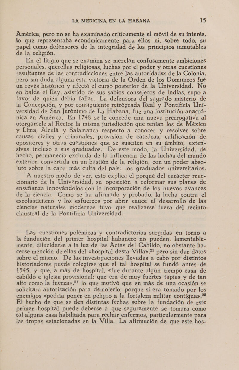 América, pero no se ha examinado criticamente el móvil de su interés, lo que representaba económicamente para ellos ni, sobre todo, su papel como defensores de la integridad de los principios inmutables de la religión, | En el litigio que se examina se mezclan confusamente ambiciones personales, querellas religiosas, luchas por el poder y otras cuestiones resultantes de las contradicciones entre las autoridades de la Colonia, pero sin duda alguna esta victoria de la Orden de los Dominicos fue un revés histórico y afectó el curso posterior de la Universidad. No en balde el Rey, asistido de sus sabios consejeros de Indias, supo a favor de quién debía fallar. La defensora del sagrado misterio de la Concepción, y por consiguiente retrógrada Real y Pontificia Uni- versidad de San Jerónimo de La Habana, fue una institución anacró- nica en América. En 1748 se le concede una nueva prerrogativa al otorgársele al Rector la misma jurisdicción que tenían los de México y Lima, Alcalá y Salamanca respecto a conocer y resolver sobre causas civiles y criminales, provisión de cátedras, calificación de opositores y otras cuestiones que se susciten en su ámbito, exten- sivas incluso a sus graduados. De este modo, la Universidad, de hecho, permanecía excluida de la influencia de las luchas del mundo exterior, convertida en un bastión de la religión, con un poder abso- luto sobre la capa más culta del país: los graduados universitarios. A nuestro modo de ver, esto explica el porqué del carácter reac- cionario de la Universidad, su oposición a reformar sus planes de enseñanza innovándolos con la incorporación de los nuevos avances de la ciencia. Como se ha afirmado y probado, la lucha contra el escolasticismo y los esfuerzos por abrir cauce al desarrollo de las ciencias naturales modernas tuvo que realizarse fuera del recinto claustral de la Pontificia Universidad. Las cuestiones polémicas y contradictorias surgidas en torno a la fundación del primer hospital habanero no pueden, lamentable- mente, dilucidarse a la luz de las Actas del Cabildo, no obstante ha- cerse mención de ellas del «hospital desta Villa»,? pero sin dar datos sobre el mismo. De las investigaciones llevadas a cabo por distintos historiadores puede colegirse que el tal hospital se fundó antes de 1545, y que, a más de hospital, «fue durante algún tiempo casa de cabildo e iglesia provisional; que era de muy fuertes tapias y de tan alto como la fuerza»,** lo que motivó que en más de una ocasión se solicitara autorización para demolerlo, porque si era tomado por los enemigos «podría poner en peligro a la fortaleza militar contigua».* El hecho de que se den distintas fechas sobre la fundación de este primer hospital puede deberse a que seguramente se tomara como tal alguna casa habilitada para recluir enfermos, particularmente para las tropas estacionadas en la Villa. La afirmación de que este hos-