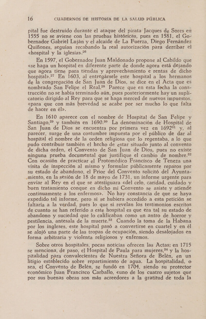 pital fue destruido durante el ataque del pirata Jacques de Sores en 1555 no se aviene con las pruebas históricas, pues en 1581, el Go- bernador Gabriel Luján y el alcaide de La Fuerza, Diego Fernández Quiñones, seguían terabando la real autorización para derribar el «hospital y la iglesia».* En 1597, el Gobernador Juan Maldonado propone al Cabildo que «se haga un hospital en diferente parte de donde agora está dejando que agora tiene para tiendas y aprovechamiento e rentás de dicho hospital».2?7 En 1603, al entregársele este hospital a los hermanos de la congregación de San Juan de Dios, se dice en el Acta que es nombrado San Felipe el Real.?8 Parece que en esta fecha la cons- trucción no se había terminado aún, pues posteriormente hay un supli- catorio dirigido al Rey para que se haga merced de nuevos impuestos, «para que con más brevedad se acabe por ser mucho lo que falta de hacer en él». En 1610 aparece con el nombre de Hospital de San Felipe y Santiago, y también en 1690.22 La denominación de Hospital de San Juan de Dios se encuentra por primera vez en 1692%l y, al parecer, surge de una costumbre impuesta por el público de dar al hospital el nombre de la orden religiosa que lo regentaba, a lo que pudo contribuir también el hecho de estar situado junto al convento de dicha orden, el Convento de San Juan de Dios, pues no existe ninguna prueba documental que justifique el cambio de nombre.*? Con ocasión de practicar el Protomédico Francisco de Teneza una visita de inspección al mismo y formular públicamente reparos por su estado de abandono, el Prior del Convento solicitó del Ayunta- «miento, en la sesión de 18 de mayo de 1731, un informe urgente para enviar al Rey en el que se atestiguara «del celo, caridad, cuidado y ' buen tratamiento conque en dicho mi Convento se asiste y atiende continuamente a los enfermos». No hay constancia de que se haya expedido tal informe, pero si se hubiera accedido a esta petición se faltaría a la verdad, pues lo que sí revelan los testimonios escritos de cuanto se han referido a este hospital es que era tal su estado de abandono y suciedad que lo calificaban como un antro de horror y pestilencia, antesala de la muerte.** Cuando la toma de la Habana por los ingleses, este hospital pasó a convertirse en cuartel y en él se alojó una parte de las tropas de ocupación, siendo desalojados en forma arbitraria y violenta religiosos y enfermos. Sobre otros hospitales, pocas noticias ofrecen las Actas; en 1715 se menciona, de paso, el Hospital de Paula para mujeres,3* y la hos- pitalidad para convalecientes de Nuestra Señora de Belén, en un litigio establecido sobre repartimiento de agua. La hospitalidad, o sea, el Convento de Belén, se fundó en 1704, siendo su protector económico Juan Francisco Carballo, «uno de los cuatro sujetos que por sus buenas obras son más acreedores a la gratitud de toda la