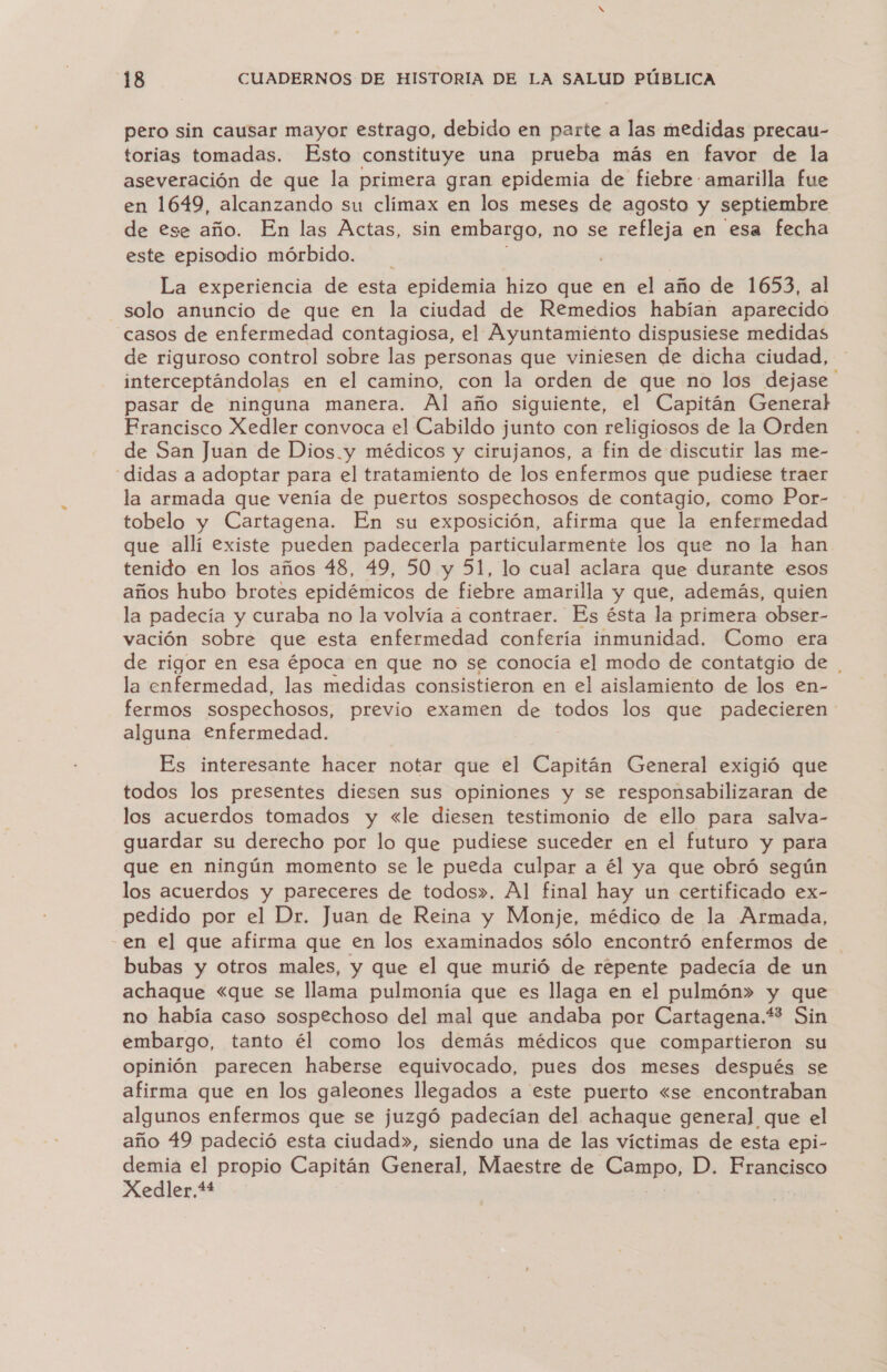 pero sin causar mayor estrago, debido en parte a las medidas precau- torias tomadas. Esto constituye una prueba más en favor de la aseveración de que la primera gran epidemia de fiebre amarilla fue en 1649, alcanzando su clímax en los meses de agosto y septiembre de ese año. En las Actas, sin embargo, no se refleja en esa fecha este episodio mórbido. La experiencia de esta epidemia hizo que en el año de 1653, al solo anuncio de que en la ciudad de Remedios habían aparecido casos de enfermedad contagiosa, el Ayuntamiento dispusiese medidas de riguroso control sobre las personas que viniesen de dicha ciudad, interceptándolas en el camino, con la orden de que no los dejase pasar de ninguna manera. Al año siguiente, el Capitán General Erancisco Xedler convoca el Cabildo junto con religiosos de la Orden de San Juan de Dios y médicos y cirujanos, a fin de discutir las me- “didas a adoptar para el tratamiento de los enfermos que pudiese traer la armada que venía de puertos sospechosos de contagio, como Por- tobelo y Cartagena. En su exposición, afirma que la enfermedad que allí existe pueden padecerla particularmente los que no la han tenido en los años 48, 49, 50 y 51, lo cual aclara que durante esos años hubo brotes epidémicos de fiebre amarilla y que, además, quien la padecía y curaba no la volvía a contraer. Es ésta la primera obser- vación sobre que esta enfermedad confería inmunidad. Como era de rigor en esa época en que no se conocía el modo de contatgio de | la enfermedad, las medidas consistieron en el aislamiento de los en- fermos sospechosos, previo examen de todos los que padecieren alguna enfermedad. | Es interesante hacer notar que el Capitán General exigió que todos los presentes diesen sus opiniones y se responsabilizaran de los acuerdos tomados y «le diesen testimonio de ello para salva- guardar su derecho por lo que pudiese suceder en el futuro y para que en ningún momento se le pueda culpar a él ya que obró según los acuerdos y pareceres de todos». Al final hay un certificado ex- pedido por el Dr. Juan de Reina y Monje, médico de la Armada, -en el que afirma que en los examinados sólo encontró enfermos de bubas y otros males, y que el que murió de repente padecía de un achaque «que se llama pulmonía que es llaga en el pulmón» y que no había caso sospechoso del mal que andaba por Cartagena.* Sin embargo, tanto él como los demás médicos que compartieron su opinión parecen haberse equivocado, pues dos meses después se afirma que en los galeones llegados a este puerto «se encontraban algunos enfermos que se juzgó padecían del achaque general que el año 49 padeció esta ciudad», siendo una de las víctimas de esta epi- demia el propio Capitán General, Maestre de Campo, D. Francisco Xedler,*+* |