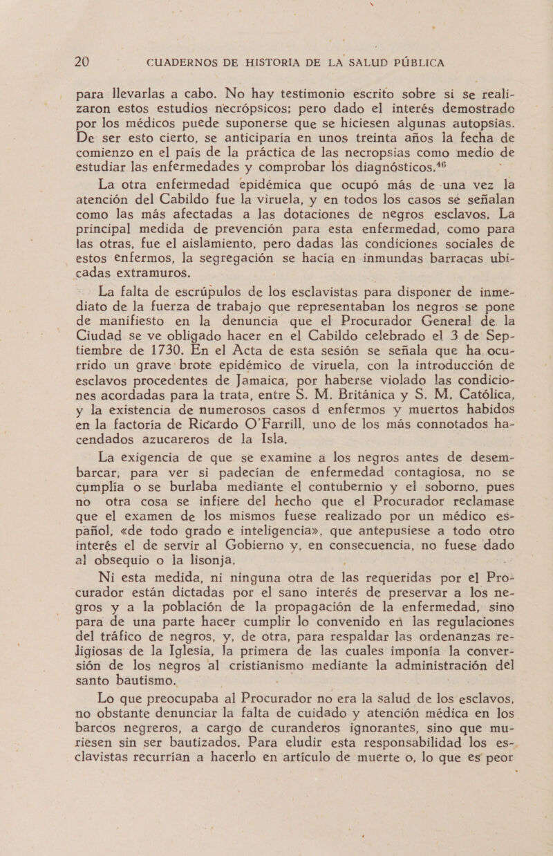 para llevarlas a cabo. No hay testimonio escrito sobre si se reali- zaron estos estudios necrópsicos; pero dado el interés demostrado por los médicos puede suponerse que se hiciesen algunas autopsias. De ser esto cierto, se anticiparía en unos treinta años lá fecha de comienzo en el país de la práctica de las necropsias como medio de estudiar las enfermedades y comprobar los diagnósticos.*' La otra enfermedad epidémica que ocupó más de -una vez la atención del Cabildo fue la viruela, y en todos los casos se señalan como las más afectadas a las dotaciones de negros esclavos. La principal medida de prevención para esta enfermedad, como para las otras, fue el aislamiento, pero dadas las condiciones sociales de estos €nfermos, la segregación se hacia en inmundas barracas ubi- cadas extramuros. ] La falta de escrúpulos de los esclavistas para disponer de inme- diato de la fuerza de trabajo que representaban los negros se pone de manifiesto en la denuncia que el Procurador General de la Ciudad se ve obligado hacer en el Cabildo celebrado el 3 de Sep- tiembre de 1730. En el Acta de esta sesión se señala que ha ocu- rrido un grave brote epidémico de viruela, con la introducción de esclavos procedentes de Jamaica, por haberse violado las condicio- nes acordadas para la trata, entre S. M. Británica y S. M, Católica, y la existencia de numerosos casos d enfermos y muertos habidos en la factoría de Ricardo O'Farrill, uno de los más connotados ha- cendados azucareros de la Isla, La exigencia de que se examine a los negros antes de desem- barcar, para ver si padecían de enfermedad contagiosa, no se cumplía o se burlaba mediante el contubernio y el soborno, pues no Otra cosa se infiere del hecho que el Procurador reclamase que el examen de los mismos fuese realizado por un médico es- pañol, «de todo grado e inteligencia», que antepusiese a todo otro interés el de servir al Gobierno y, en consecuencia, no fuese dado al obsequio o la lisonja. : | Ni esta medida, ni ninguna otra de las requeridas por el Pro: curador están dictadas por el sano interés de preservar a los ne- gros y a la población de la propagación de la enfermedad, sino para de una parte hacer cumplir lo convenido en las regulaciones del tráfico de negros, y, de otra, para respaldar las ordenanzas re- ligiosas de la Iglesia, la primera de las cuales imponía la conver- sión de los negros al cristianismo mediante la administración del santo bautismo. Lo que preocupaba al Procurador no era la salud de los esclavos, no obstante denunciar la falta de cuidado y atención médica en los barcos negreros, a cargo de curanderos ignorantes, sino que mu- riesen sin ser bautizados. Para eludir esta responsabilidad los es-. clavistas recurrían a hacerlo en artículo de muerte o, lo que es peor