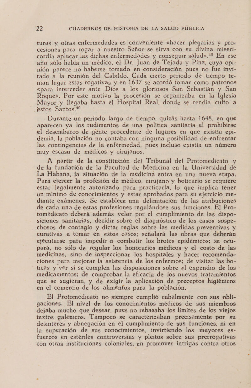 turas y otras enfermedades es conveniente «hacer plegarias y pro- cesiones para rogar a nuestro Señor se sirva con su divina miseri- cordia aplacar las dichas enfermedades y conseguir salud».*% En ese año sólo había un médico, el Dr, Juan de Tejada y Pina, cuya opi- nión parece no haberse tomado en consideración pues no fue invi- tado a la reunión del Cabildo. Cada cierto período de tiempo te- nían lugar estas rogativas y en 1637 se acordó tomar como patronos <para interceder ante Dios a los gloriosos San Sebastián y San Roque». Por este motivo la procesión se organizaba en la Lalesia Mayor y llegaba hasta el Hospital Real, donde se rendía culto a estos Santos.* Durante un período largo de tiempo, quizás hasta 1648, en que aparecen ya los rudimentos de una política sanitaria al prohibirse el desembarco de gente procedente de lugares en que existía -epi- demia, la población no contaba con ninguna posibilidad de enfrentar las contingencias de la enfermedad, pues incluso existía un número muy escaso de médicos y cirujanos. A partir de la constitución del Tribunal del Protomedicato y de la fundación de la Facultad de Medicina en la Universidad de La Habana, la situación de la medicina entra en una nueva etapa. Para ejercer la profesión de médico, cirujano y boticario se requiere estar legalmente autorizado para practicarla, lo que implica tener un mínimo de conocimientos y estar aprobados para su ejercicio me- diante exámenes. Se establece una delimitación de las atribuciones de cada una de estas profesiones regulándose sus funciones. El Pro- tomedicato deberá además velar por el cumplimiento de las dispo- siciones sanitarias, decidir sobre el diagnóstico de los casos sospe- chosos de contagio y dictar reglas sobre las medidas preventivas y curativas a tomar en estos casos; señalará las obras que deberán ejecutarse para impedir o combatir los brotes epidémicos; se ocu- pará, no sólo de regular los honorarios médicos y el costo de las medicinas, sino de inspeccionar los hospitales y hacer recomenda- ciones para mejorar la asistencia de los enfermos; de visitar las bo- ticas y ver si se cumplen las disposiciones sobre el expendio de los medicamentos; de comprobar la eficacia de los nuevos tratamientos que se sugieran, y de exigir la aplicación de preceptos mejbcinos en el comercio de los alimentos para la población. El Protomedicato no siempre cumplió cabalmente con sus obli- gaciones, El nivel de los conocimientos médicos de sus miembros dejaba mucho que desear, pues no rebasaba los límites de los viejos textos galénicos. Tampoco se caracterizaban precisamente por su desinterés y abnegación en el cumplimiento de sus funciones, ni en la superación de sus conocimientos, invirtiendo los mayores es- fuerzos en estériles controversias y pleitos sobre sus prerrogativas con otras instituciones coloniales, en promover intrigas contra otros