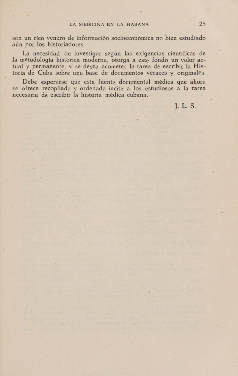 son un rico venero de información socioeconómica no bien estudiado aún por los historiadores. La necesidad de investigar según las exigencias cientificas de la metodología histórica moderna, otorga a este fondo un valor ac- tual y permanente, si se desea acometer la tarea de escribir la His- toria de Cuba sobre una base de documentos veraces y originales. Debe esperarse que esta fuente documental médica que ahora se ofrece recopilada y ordenada incite a los estudiosos a la tarea necesaria de escribir la historia médica cubana. LES