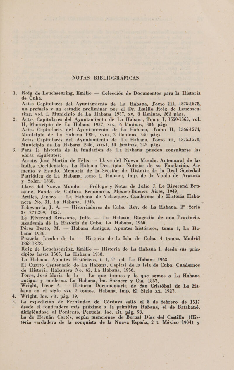 UN pi + . NOTAS BIBLIOGRÁFICAS Roig de Leuchsenring, Emilio — Colección de Documentos para la Historia de Cuba. Actas Capitulares del Ayuntamiento de La Habana, Tomo TIL 1575-1578, un prefacio y un estudio preliminar por el Dr. Emilio Roig de Leuchsen- ring, vol. 1, Municipio de La Habana 1937, xw, 8 láminas, 262 págs. 11, Municipio de La Habana 1937, x1x, 6 láminas, 304 págs. Municipio de La Habana 1939, xvmi, 2 láminas, 340 págs. Municipio de La Habana 1946, x1m1-1, 10 láminas, 245 págs. Para la historia de la fundación de La Habana pueden consultarse las obras siguientes: Arrate, José Martín de Félix — Llave del Nuevo Miatado. Antemural de las Indias Occidentales. La Habana Descripta. Noticias de su Fundación, Au- mento y Estado. Memoria de la Sección de Historia de la Real Sociedad Patriótica de La Habana, tomo 1, Habana, Imp. de la Viuda de ApAzoza y Soler, 1830. Llave del Nuevo Mundo — Prólogo y Notas de Julio . Le Riverend Bru- ssone. Fondo de Cultura Económica, México-Buenos Aires, 1949. - Artiles, Jenaro — La Habana de Velázquez. Cuadernos de Historia Haba- nera No. 31, La Habana, 1946. de Echevarría, J. A. — Historiadores de Cuba, Rev. de La Habana, 2* Serie 3: 277-299, 1857. Le Riverend Brussone, Julio — La Habaan, Biografía de una Provincia. Academia de la Historia de Cuba, La Habana, 1960. Pérez Beato, M. — e iris Antigua, Apuntes históricos, tomo. 1, La Ha- bana 1936, Pezuela, Jacobo de la — Historia de la Isla de Calía, 4 tomos, Madrid 1868-1878. Roig de Leuchsenring, Emilio — Historia de La Habana 1, desde sus prin- cipios hasta 1565, La Habana 1938. : La Habana. Apuntes Históricos, t. 1, 2* ed. La Habana 1963. El Cuarto Centenario de La Habana, Capital de la Isla de Cuba. Cuadernos de Historia Habanera No. 62, La Habana, 1956. Torre, José María de la — Lo que fuimos y lo que somos o La Habana antigua y moderna. La Habana, Im. Spencer y Cía, 1857, Wright, lrene A. — Historia Documentaria de San Cristóbal de La Ha- bana en el siglo xvyt, 2 tomos, Habana, Imp. El Siglo xx, 1927. Wright, loc. cit. pág. 19. La expedición de Fernández de Córdova salió el 8 de febrero de 1517 desde el fondeadero más próximo a la primitiva Habana, el de Batabanó, dirigiéndose al Poniente, Pezuela, loc. cit. pág. 93. La de Hernán Cortés, según menciones de Bernal Díaz del Castillo (His- teria verdadera de la conquista de la Nueva España, 2 t. México 1904) y