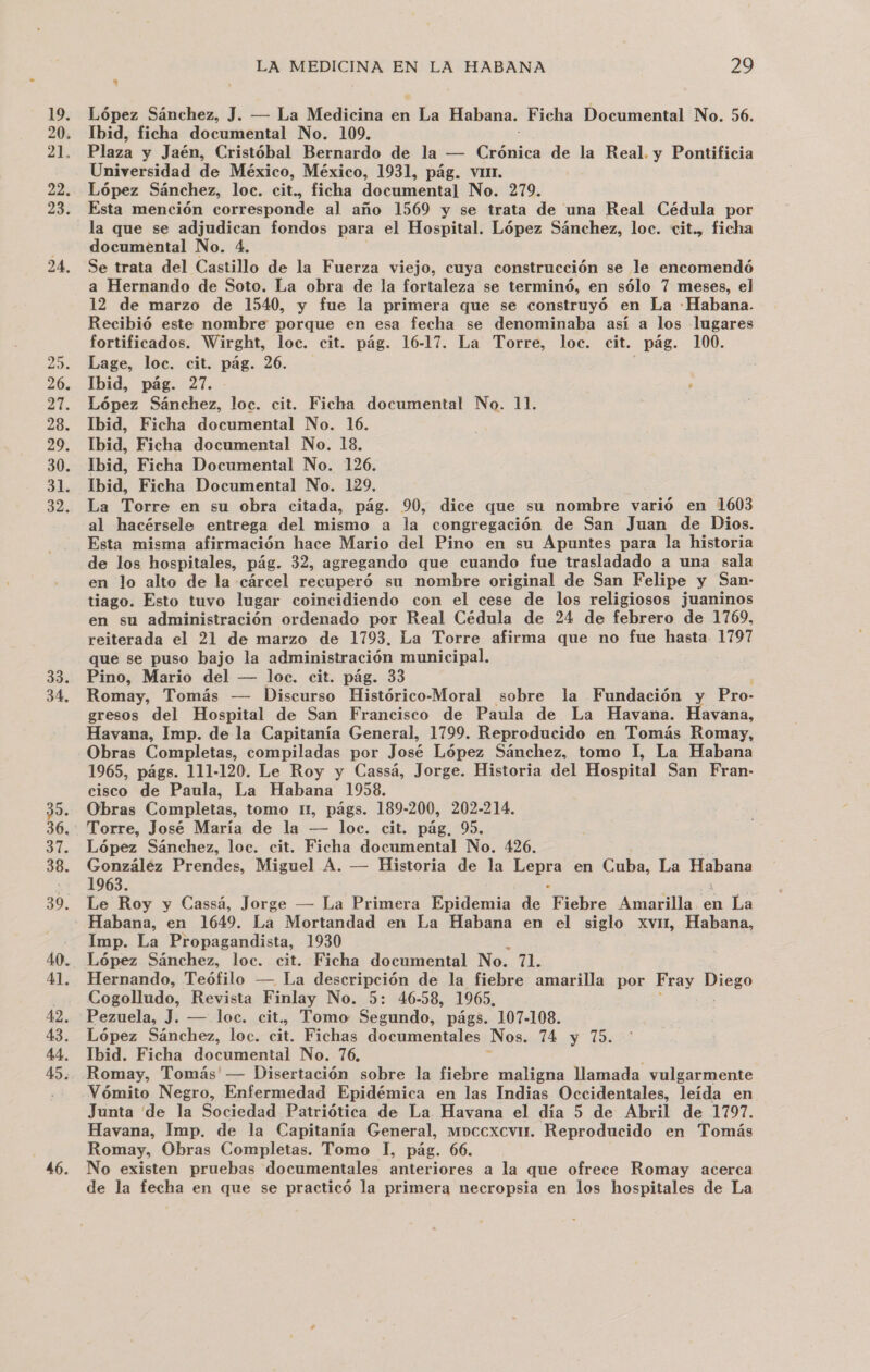 19: 20. 21. 22. 23. 24. 33. 34, 35. 36, Eo 38. 39. 40. 41. 42. 43. 44. 45. 46. LA MEDICINA EN LA HABANA 29 López Sánchez, J. — La Medicina en ja Habana. Ficha Documental No. 56. Ibid, ficha documental No. 109. Plaza y Jaén, Cristóbal Bernardo de la — Cuidica de la Real. y Pontificia Universidad de México, México, 1931, pág. vin. López Sánchez, loc. cit., ficha documental No. 279. Esta mención corresponde al año 1569 y se trata de una Real Cédula por la que se adjudican fondos para el Hospital. López Sánchez, loc. cit., ficha documental No. 4. Se trata del Castillo de la Fuerza viejo, cuya construcción se le encomendó a Hernando de Soto. La obra de la fortaleza se terminó, en sólo 7 meses, el 12 de marzo de 1540, y fue la primera que se construyó en La «Habana. Recibió este nombre porque en esa fecha se denominaba así a los lugares fortificados. Wirght, loc. cit. pág. 16-17. La Torre, loc. cit. pág. 100. Lage, loc. cit. pág. 26. Ibid, pág. 27. López Sánchez, loc. cit. Ficha documental No. 11. Ibid, Ficha documental No. 16. Ibid, Ficha documental No. 18. Ibid, Ficha Documental No. 126. Ibid, Ficha Documental No. 129, La Torre en su obra citada, pág. 90, dice que su nombre varió en 1603 al hacérsele entrega del mismo a la congregación de San Juan de Dios. Esta misma afirmación hace Mario del Pino en su Apuntes para la historia de los hospitales, pág. 32, agregando que cuando fue trasladado a una sala en lo alto de la cárcel recuperó su nombre original de San Felipe y San- tiago. Esto tuvo lugar coincidiendo con el cese de los religiosos juaninos en su administración ordenado por Real Cédula de 24 de febrero de 1769, reiterada el 21 de marzo de 1793. La Torre afirma que no fue hasta 1797 que se puso bajo la administración municipal. Pino, Mario del — loc. cit. pág. 33 Romay, Tomás — Discurso Histórico-Moral sobre la Fundación y Pro- gresos del Hospital de San Francisco de Paula de La Havana. Hivaoa, Havana, Imp. de la Capitanía General, 1799, Reproducido en Tomás Romay, Obras Completas, compiladas por José López Sánchez, tomo L, La Habana 1965, págs. 111-120. Le Roy y Cassá, Jorge. Historia del Hospital San Fran- cisco de Paula, La Habana 1958. Obras Completas, tomo IL, págs. 189-200, 202-214. López Sánchez, loc. cit. Ficha documental No. 426. González Prendes, Miguel A. — Historia de la o en Cuba, La pS 1963. Le Roy y Cassá, Jorge — La Primera Epidemia de Fiébre Amarilla en La Imp. La Propagandista, 1930 Hernando, Teófilo — La descripción de la fiebre amarilla por Fray Miego Cogolludo, Revista Finlay No. 5: 46-58, 1965, Pezuela, J. — loc. cit.. Tomo Segundo, págs. 107-108. López Sánchez, loc. cit. Fichas documentales Nos. 14 y 75. Ibid. Ficha documental No. 76, Romay, Tomás' — Disertación sobre la fiebre maligna llamada vulgarmente Vómito Negro, Enfermedad Epidémica en las Indias Occidentales, Jelda en Junta de la Sociedad Patriótica de La Havana el día 5 de Abril de 1797. Havana, Imp. de la Capitanía General, moccxcvir. Reproducido en Tomás Romay, Obras Completas. Tomo l, pág. 66. No existen pruebas documentales anteriores a la que ofrece Romay acerca de la fecha en que se practicó la primera necropsia en los hospitales de La