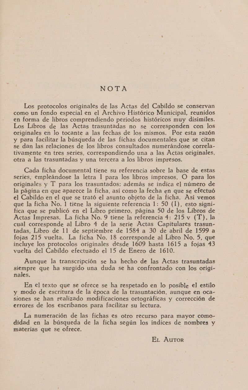 NOTA Los protocolos originales de las Actas del Cabildo se conservan como un fondo especial en el Archivo Histórico Municipal, reunidos en forma de libros comprendiendo períodos históricos muy disímiles. Los Libros de las Actas trasuntadas no se corresponden con los originales en lo tocante a las fechas de los mismos. Por esta razón y para facilitar la búsqueda de las fichas documentales que se citan se dan las relaciones de los libros consultados numerándose correla- tivamente en tres series, correspondiendo una a las Actas originales, otra a las trasuntadas y una tercera a los libros impresos. Cada ficha documental tiene su referencia sobre la base de estas series, empleándose la letra 1 para los libros impresos, O para los originales y T' para los trasuntados; además se indica el número de la página en que aparece la ficha, así como la fecha en que se efectuó el Cabildo en el que se trató el asunto objeto de la ficha. Así vemos que la ficha No. 1 tiene la siguiente referencia 1: 50 (1), esto signi- fica que se publicó en el Libro primero, página 50 de los Libros de Actas Impresas. La ficha No. 9 tiene la referencia 4: 215 v (T), la cual corresponde al Libro 4 de la serie Actas Capitulares trasun- tadas, Libro de 11 de septiembre de 1584 a 30 de abril de 1599 a fojas 215 vuelta. La ficha No. 18 corresponde al Libro No. 5, que incluye los protocolos originales desde 1609 hasta 1615 a fojas 43 vuelta del Cabildo efectuado el 15 de Enero de 1610. Aunque la transcripción se ha hecho de las Actas trasuntadas siempre que ha surgido una duda se ha confrontado con los origi- nales. En el texto que se ofrece se ha respetado en lo posible el estilo y modo de escritura de la época de la trasuntación, aunque en oca- siones se han realizado modificaciones ortográficas y corrección de errores de los escribanos para facilitar su lectura. La numeración de las fichas es otro recurso para mayor como- didad en la búsqueda de la ficha según los índices de nombres y materias que se ofrece. EL Autor