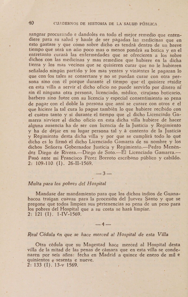 sangrar procurando e dandoles en todo el mejor remedio que enten- diere para su salud y hanle de ser pagadas las medicinas que en esto gastare y que como sobre dicho es tendrá dentro de un breve tiempo que será un año poco mas o menos pondrá su botica y en el entretanto curará las enfermedades que se ofrecieren a los sobre dichos con las medicinas y mas remedios que hubiere en la dicha tierra y los mas vecinos que se quisieren curar que no le hubieren señalado ningún partido y los mas yentes y vinientes le pagaran lo que con los tales se consertare y no se puedan curar con otra per- sona sino con él porque durante el tiempo que el quisiere residir en esta villa a servir el dicho oficio no puede servirlo por dinero ni sin él ninguna otra persona, licenciado, médico, cirujano boticario, barbero sino fuere con su licencia y especial consentimiento so pena de pagar con el doble la persona que ansi se curare con otros e el que hiciere la tal cura lo pague también lo que hubiere recibido con el cuatro tanto y si durante el tiempo que el dicho Licenciado Ga- -_marra sirviere el dicho oficio en esta dicha villa hubiere de hacer alguna ausencia ha de ser con licencia de la Justicia y Regimiento y ha de dejar en su lugar persona tal y á contento de la Justicia y Regimiento desta dicha villa y por que se cumplirá todo lo que dicho es lo firmó el dicho Licenciado Gamarra de su nombre y los dichos Señores Gobernador Justicia y Regimiento.—Pedro Menén- dez Diego de Rivera.—Diego de Soto.—El Licenciado Gamarra.— Pasó ante mi Francisco Pérez Borroto escribano público y cabildo. 2: 109-110 (1). 26-11-1569. | E y Multa para los pobres del Hospital Mandase dar mandamiento para que los dichos indios de Guana- bacoa traigan cuavas para la procesión del Jueves Santo y que se pregone que todos limpien sus pertenencias so pena de un peso para los pobres del Hospital que a su costa se hará limpiar. 2: 121 (LJ. 1-1V-1569, EN Real Cédula €n que se hace merced al Hospital de esta Villa Otra cédula que su Magestad hace merced al Hospital desta villa de la mitad de las penas de cámara que en esta villa se conde- naren por seis años: fecha en Madrid a quince de enero de mil e quinientos e-sesenta e nueve. 2: 133 (1). 13-w 1569. |