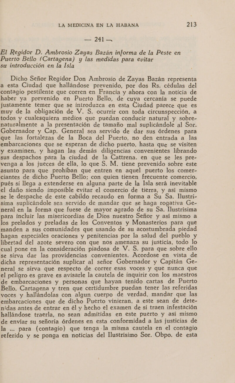 El Regidor D. Ambrosio Zayas Bazán informa de la Peste en Puerto Bello (Cartagena) y las medidas para evitar su introducción en la Isla Dicho Señor Regidor Don Ambrosio de Zayas Bazán representa a esta Ciudad que hallándose prevenido, por dos Rs. cédulas del contagio pestilente que corren en Francia y ahora con la noticia de haber ya prevenido en Puerto Bello, de cuya cercanía se puede justamente temer que se introduzca en esta Ciudad parece que es muy de la obligación de V. $. ocurrir con toda circunspección, a todos y cualesquiera medios que puedan conducir natural y sobre- naturalmente a la presentación de tamaño mal suplicándole al Sor. Gobernador y Cap. General sea servido de dar sus Órdenes para que las fortalezas de la Boca del Puerto, no den entrada a las embarcaciones que se esperan de dicho puerto, hasta que se visiten y examinen, y hagan las demás diligencias convenientes librando sus despachos para la ciudad de la Cattrena. en que se les pre- venga a los jueces de ella, lo que S. M. tiene prevenido sobre este asunto para que prohiban que entren en aquel puerto los comer- ciantes de dicho Puerto Bello; con quien tienen frecuente comercio, pués si llega a extenderse en alguna parte de la Isla será inevitable el daño siendo imposible evitar el comercio de tierra, y así mismo se le despache de este cabildo recaudo en forma a Su Sa. lIlustri- sima suplicándole sea servido de mandar que se haga rogativa Ge- neral en la forma que fuese de mayor agrado de su Sa. Ilustrísima para incluir las misericordias de Dios nuestro Señor y así mismo a los prelados y preladas de los Conventos y Monasterios para que manden a sus comunidades que usando de su acostumbrada piedad hagan especiales oraciones y penitencias por la salud del pueblo y libertad del azote severo con que nos amenaza su justicia, todo lo cual pone en la consideración piadosa de V. S. para que sobre ello se sirva dar las providencias convenientes. Acordose en vista de dicha representación suplicar al señor Gobernador y Capitán Ge- neral se sirva que respecto de correr esas voces y que nunca que el peligro es grave es avisarle la cautela de inquirir con los maestros de embarcaciones y personas que hayan tenido cartas de Puerto Bello, Cartagena y tren que certidumbre puedan tener las referidas voces y hallándolas con algun cuerpo de verdad, mandar que las embarcaciones que de dicho Puerto vinieran, a este sean de dete- nidas antes de entrar en él y hecho el examen de si traen infestación hallándose traerla, no sean admitidas en este puerto y así mismo de envíar su señoría órdenes en esta conformidad a las justicias de la ... para (contagio) que tenga la misma cautela en el contagio referido y se ponga en noticias del llustrísimo Sor. Obpo. de esta