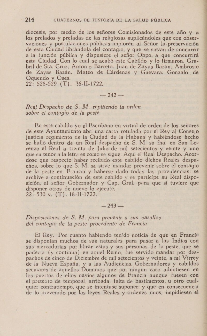 diocesis, por medio de los señores Comisionados de este año y a los prelados y preladas de las religiosas suplicándoles que con obser- vaciones y postulaciones públicas impioren al Señor la preservación de esta Ciudad librándola del contagio, y que se sirvan de concurrir a la función pública y dispusiere el señor Obpo. a que concurrirá esta Ciudad. Con lo cual se acabó este Cabildo y lo firmaron. Gra- bril de Sta. Cruz. Antonio Barreto. Juan de Zayas Bazán. Ambrosio de Zayas Bazán. Mateo de Cárdenas y Guevara. Gonzalo de Oquendo y Oses. 22: 528-529 (1). 26-11-1722, — 242 — Real Despacho de S. M. repitiendo la e sobre el contagio de la peste En este cabildo yo el Escribano en virtud de orden de los señores de este Ayuntamiento abrí una carta rotulada por el Rey al Consejo justicia regimiento de la Ciudad de la Habana y habiéndose hecho se halló dentro de un Real despacho de S. M. su fha. en San Lo- renzo el Real a treinta de Julio de mil setecientos y veinte y uno que su tenor a la letra es como se sigue. Aquí el Real Despacho. Acor- dose que respecto haber recibido este cabildo dichos Reales despa- chos, sobre lo que S. M. se sirve mandar prevenir sobre el contagio de la peste en Francia y haberse dado todas las providencias; se archive a-continuación de este cabildo y se participe su Real dispo- sición, al señor Gobernador y Cap. Gral. para que si tuviere que disponer otros de nuevo lo ejecute. 22: 530 v. (T). 18-11-1722. dro Disposiciones de S. M. para prevenir a sus vasallos del contagio de la peste procedente de Francia El Rey. Por cuanto habiendo tenido noticia de que en Francia se disponían muchos de sus naturales para pasar a las Indias con sus mercadurías por librar estas y sus personas de la peste, que se padecía (y continúa) en aquel Reino, fué servido mandar por des- tia de cinco de Diciembre de mil setecientos y veinte, a mi Virrey de la Nueva España, y a las Audiencias, Gobernadores y cabildos dadutiads de aquellos Dominios que por ningun caso admitiesen en los puertos de ellos navíos algunos de Francia aunque fuesen con el pretexto de temporal, arribada, falta de bastimentos, u otro cual- quier contratiempo, que se intentase suponer; y que en consecuencia de lo prevenido por las leyes Reales y órdenes míos, impidiesen el  A TA E 1 MD A ii RSS O AA AS