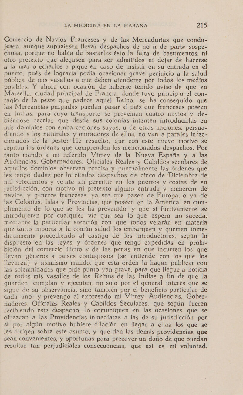 Comercio de Navios Franceses y de las Mercadurías que condu- jesen. aunque supusiesen llevar despachos de no ir de parte sospe- chosa, porque no había de bastarles ésto la falta de bastimentos, ni otro pretexto que alegasen para ser admitidos ni dejar de hacerse a la mar o echarlos a pique en caso de insistir en su entrada en el puerto, pués de lograrla podía ocasionar grave perjuicio a la salud pública de mis vasallos a que deben atenderse por todos los medios posibles. Y ahora con ocasión de haberse tenido aviso de que en Marsella, ciudad principal de Francia, donde tuvo principio el con- tagio de la peste que padece aquel Reino, se ha conseguido que las Mercancías purgadas puedan pasar al país que franceses poseen en Indias, para cuyo transporte se preveniían cuatro navíos y de- biéndose recelar que desde sus colonias intenten introducirlas en mis dominios con embarcaciones suyas, u de otras naciones, persua- dendo a los naturales y moradores de ellos, no van a parajes infec- cionados de la peste: He resuelto, que con este nuevo motivo se repitan ias órdenes que comprenden los mencionados despachos. Por tanto mando a mi referido Virrey de la Nueva España y a las Audiencias. Gobernadores, Oficiales Reales y Cabildos seculares de aquellos dominios observen precisa y puntualmente las órdenes que les tengo dadas por lo citados despachos de cinco de Diciembre de mil setecientos y ve'nte sin permitir en los puertos y costas de su jurisdicción, con motivo ni pretexto alguno entrada y comercio de navíos, y generos franceses, ya sea que pasen de Europa. o ya de las Colonias, Islas y Provincias, que poseen en la América, en cum- plimiento de lo que se les ha prevenido, y que si furtivamente se introdujeren por cualquier vía que sea lo que espero no suceda, mediante la particular atención con que todos velarán en materia que tanto importa a la común salud los embarquen y quemen inme- diatamente procediendo al castigo de los introductores, según lo dispuesto en las leyes y órdenes que tengo expedidas en prohi- bición del comercio ilícito y de las penas en que incurren los que llevan géneros a paises contagiosos (se entiende con los que los llevaren) y asimismo mando, que esta orden la hagan publicar con las solemnidades que pide punto yan grave, para que llegue a noticia de todos mis vasallos de los Reinos de las Indias a fin de que la guarden, cumplan y ejecuten, no solo por el general interés que se sigue de su observancia, sino también por el beneficio particular de cada uno: y prevengo al expresado mi Virrey, Audiencias, Gober- nadores, Oficiales Reales y Cabildos Seculares, que según fueren recibiendo este despacho, lo comuniquen en las ocasiones que se ofrezcan a las Providencias inmediatas a las de su jurisdicción por si por algún motivo hubiere dilación en llegar a ellas los que se les dirigen sobre este asunío, y que den las demás providencias que sean convenientes, y oportunas para precaver un daño de que puedan resultar tan perjudiciales consecuencias, que así es mi voluntad.