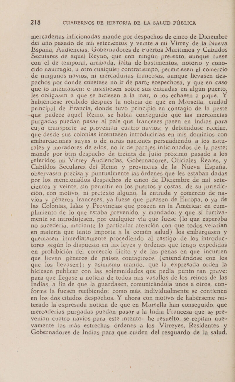 mercaderías inficionadas mande por despachos de cinco de Diciembre del año pasado de mi, setecientos y veinte a mi Virrey de la Nueva España, Audiencias, (sobernadores de Fuertos Marítimos y Cabildos Seculares de aquel Reyno, que con ningún preiexto, aunque tuese con el de temporal, arribada, falta de bastimentos, notorio y cono- cido nauiragio, u otro cualquier contratiempo, permit.esen el comercio de ningunos navios, ni mercadurías francesas, aunque llevasen des- pachos por donde constase no ir de parte sospechosa, y que en caso que lo intentassen; e i¡nsistiesen sobre sus entradas en algún puerto, les obligasen a que se hiciesen a la mar, o los echasen a pique. habiéndose recibido después la noticia de que en Marsella, ciudad principal de Francia, donde tuvo principio en contagio de la peste que padece aquel Reimo, se habia conseguido que las mercancías purgadas puedan pasar al país que franceses pasen en Índias para cuyo transporte se p.ovenian cuatro navios; y debiéndose recelar, que desde sus colonias intentasen introducirlas en mis dominios con embarcac.ones suyas O de otras nac.ones persuadiendo a los natu- rales y moradores de eilos, no ir de parajes inficionados de la peste; mande por otro despacho de treinta de Julio próximo pasado a los referidos mi Virrey Audiencias, Gobernadores, Oficiales Reales, y Cabildos Seculares del Reino y provincias de la Nueva España, observasen precisa y puntualmente las órdenes que les estaban dadas por los menc.onados despachos de cinco de Diciembre de mil sete- cientos y veinte, sin permitir en los puertos y costas, de su jurisdic- ción, con motivo, ni pretexto alguno, la entrada y comercio de na- víos y géneros franceses, ya fuese que pasasen de Europa, o ya de las Colonias, Islas y Provincias que poseen en la América; en cum- plimiento de lo que estaba prevenido, y mandado; y que si furtiva- mente se introdujesen, por cualquier vía que fuese (lo que esperaba no sucedería, mediante la particular atención con que todos velarían en materia que tanto importa a la común salud) los embargasen y guemasen inmediatamente procediendo al castigo de los introduc- tores según lo dispuesto en las leyes y órdenes que tengo expedidas en prohibición del comercio ilícito y de las penas en que incurren que lievan géneros de países contagiosos (entendiéndose con los que los llevasen); y asimismo mando, que la expresada orden la hiciesen publicar con las solemnidades que pedía punto tan grave; para que llegase a noticia de todos mis vasallos de los reinos de las Indias, a fín de que la guardasen, comunicándola unos a otros, con- forme la fuesen recibiendo; como más individualmente se contienen en los dos citados despachos. Y ahora con motivo de habérseme rei- terado la expresada noticia de que en Marsella han conseguido, que mercaderías purgadas puedan pasar a la India Francesa que se pre- venian cuatro navíos para este intento: he resuelto, se repitan nue- vamente las más estrechas órdenes a los Virreyes, Residentes y Gobernadores de Indias para que cuiden del resguardo de la salud,