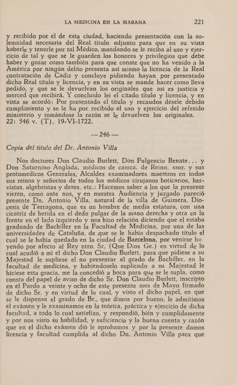 y recibido por el de esta ciudad, haciendo presentación con la so- lemnidad necesaria del Real título adjunto para que en su vista haberle y tenerle por tal Médico, mandando se le reciba al uso y ejer- cicio de tal y que se le guarden los honores y privilegios que debe haber y gozar como también para que conste que no ha venido a la América por ningún delito presenta así mismo la licencia de la Real contratación de Cadiz y concluye pidiendo hayan por presentado dicho Real título y licencia, y en su vista se mande hacer como lleva pedido, y que se le devuelvan los originales que así es justicia y merced que recibirá, Y concluido leí el citado título y licencia, y en vista se acordó: Por presentado el título y recaudos désele debido cumplimiento y se le ha por recibido al uso y ejercicio del referido ministerio y tomándose la razón se le devuelven los originales. 22: 546 v. (T). 19-VL1722. — 246 — Copia del título del Dr. Antonio Villa Nos doctores Don Claudio Burlett, Don Fulgencio Benate... y Don Saturnino Anglada, médicos de camca. de Reino, ssor. y sus protomedicos Generales, Alcaldes examinadores maestros en todos sus reinos y señorios de todos los médicos cirujanos boticarios, her- vistas, algebristas y deses, etc.: Hacemos saber a los que la presente vieren, como ante nos, y en nuestra Audiencia y juzgado pareció presente Dn. Antonio Villa, natural de la villa de Guimera, Dio- cesis de Tarragona, que es un hombre de media estatura, con una cicatriz de herida en el dedo pulgar de la mano derecha y otra en la frente en el lado izquierdo y nos hizo relación diciendo que el estaba graduado de Bachiller en la Facultad de Medicina, por una de las universidades de Cataluña, de que se le había despachado título el cual se le había quedado en la ciudad de Barcelona, por venirse hu yendo por afecto al Rey ntro. Sr. (Que Dios Ge.) en virtud de lo cual acudió a mí el dicho Don Claudio Burlett, para que pidiese a su Majestad le supliese el no presentar el grado de Bachiller, en la facultad de medicina, y habiendoselo suplicado a su Majestad le hiciese esta gracia, me la concedió a boca para que se le supla, como consta del papel de aviso de dicho Sr. Don Claudio Burlett, inscripto en el Pardo a veinte y ocho de este presente mes de Mayo firmado de dicho Sr. y en virtud de lo cual, y visto el dicho papel, en que se le dispensa el grado de Br., que dimos por bueno, le admitimos el exámen y le examinamos en la teórica, práctica y ejercicio de dicha facultad, a todo lo cual satisfizo, y respondió, bién y cumplidamente y por nos visto su habilidad, y suficiencia y la buena cuenta y razón que en el dicho exámen dió le aprobamos y por la presente damos licencia y facultad cumplida al dicho Dn. Antonio Villa para que