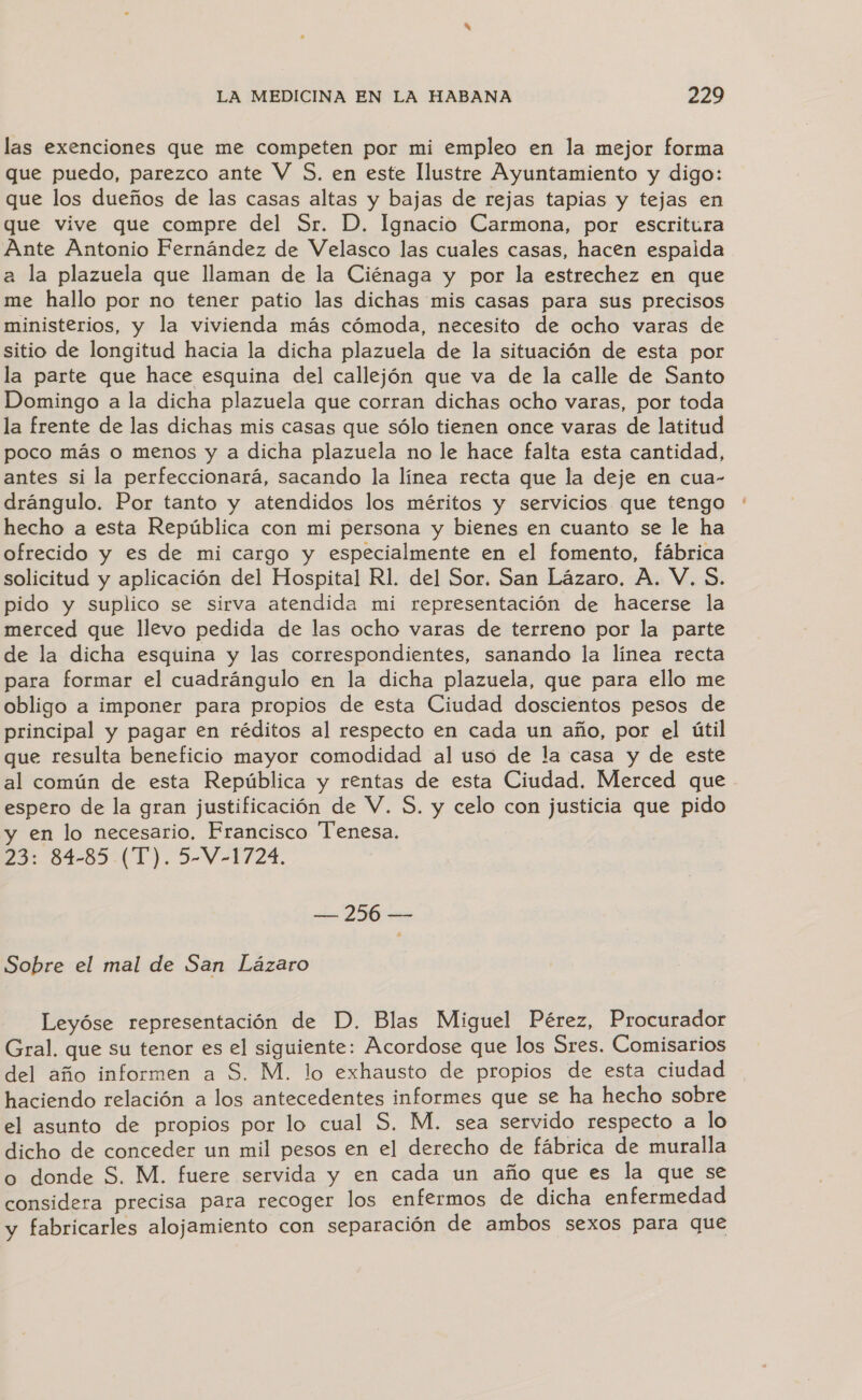 las exenciones que me competen por mi empleo en la mejor forma que puedo, parezco ante V $5. en este Ilustre Ayuntamiento y digo: que los dueños de las casas altas y bajas de rejas tapias y tejas en que vive que compre del Sr. D. Ignacio Carmona, por escritura Ante Antonio Fernández de Velasco las cuales casas, hacen espalda a la plazuela que llaman de la Ciénaga y por la estrechez en que me hallo por no tener patio las dichas mis casas para sus precisos ministerios, y la vivienda más cómoda, necesito de ocho varas de sitio de longitud hacia la dicha plazuela de la situación de esta por la parte que hace esquina del callejón que va de la calle de Santo Domingo a la dicha plazuela que corran dichas ocho varas, por toda la frente de las dichas mis casas que sólo tienen once varas de latitud poco más o menos y a dicha plazuela no le hace falta esta cantidad, antes si la perfeccionará, sacando la línea recta que la deje en cua- drángulo. Por tanto y atendidos los méritos y servicios que tengo hecho a esta República con mi persona y bienes en cuanto se le ha ofrecido y es de mi cargo y especialmente en el fomento, fábrica solicitud y aplicación del Hospital R1. del Sor. San Lázaro, A. V. $. pido y suplico se sirva atendida mi representación de hacerse la merced que llevo pedida de las ocho varas de terreno por la parte de la dicha esquina y las correspondientes, sanando la línea recta para formar el cuadrángulo en la dicha plazuela, que para ello me obligo a imponer para propios de esta Ciudad doscientos pesos de principal y pagar en réditos al respecto en cada un año, por el útil que resulta beneficio mayor comodidad al uso de la casa y de este al común de esta República y rentas de esta Ciudad. Merced que espero de la gran justificación de V. S. y celo con justicia que pido y en lo necesario. Francisco Tenesa. 23: 84-85 (T). 5-V-1724. — 256 — Sobre el mal de San Lázaro Leyóse representación de D. Blas Miguel Pérez, Procurador Gral. que su tenor es el siguiente: Acordose que los Sres. Comisarios del año informen a S. M. lo exhausto de propios de esta ciudad haciendo relación a los antecedentes informes que se ha hecho sobre el asunto de propios por lo cual S, M. sea servido respecto a lo dicho de conceder un mil pesos en el derecho de fábrica de muralla o donde S. M. fuere servida y en cada un año que es la que se considera precisa para recoger los enfermos de dicha enfermedad y fabricarles alojamiento con separación de ambos sexos para que