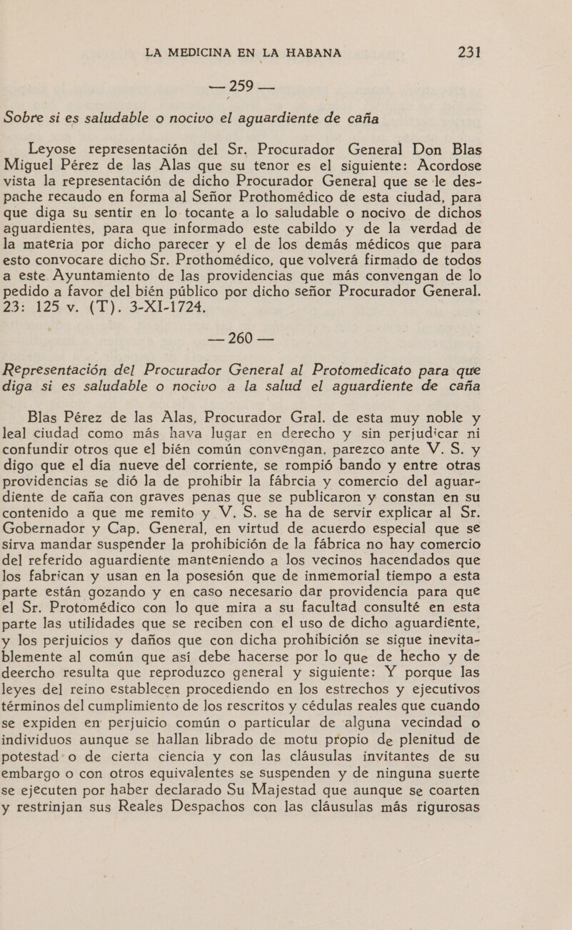 e O Sobre si es saludable o nocivo el aguardiente de caña Leyose representación del Sr. Procurador General Don Blas Miguel Pérez de las Alas que su tenor es el siguiente: Acordose vista la representación de dicho Procurador General que se le des- pache recaudo en forma al Señor Prothomédico de esta ciudad, para que diga su sentir en lo tocante a lo saludable o nocivo de dichos aguardientes, para que informado este cabildo y de la verdad de la materia por dicho parecer y el de los demás médicos que para esto convocare dicho Sr. Prothomédico, que volverá firmado de todos a este Ayuntamiento de las providencias que más convengan de lo pedido a favor del bién público por dicho señor Procurador General. 23: 123. (E), 3-A1-1724, — 260 — Representación del Procurador General al Protomedicato para que diga si es saludable o nocivo a la salud el aguardiente de caña Blas Pérez de las Alas, Procurador Gral. de esta muy noble y leal ciudad como más haya lugar en derecho y sin perjudicar ni confundir otros que el bién común convengan, parezco ante V, S. y digo que el día nueve del corriente, se rompió bando y entre otras providencias se dió la de prohibir la fábrcia y comercio del aguar- diente de caña con graves penas que se publicaron y constan en su contenido a que me remito y V, $. se ha de servir explicar al Sr. Gobernador y Cap, General, en virtud de acuerdo especial que se sirva mandar suspender la prohibición de la fábrica no hay comercio del referido aguardiente manteniendo a los vecinos hacendados que los fabrican y usan en la posesión que de inmemorial tiempo a esta parte están gozando y en caso necesario dar providencia para que el Sr. Protomédico con lo que mira a su facultad consulté en esta parte las utilidades que se reciben con el uso de dicho aguardiente, y los perjuicios y daños que con dicha prohibición se sigue inevita- blemente al común que así debe hacerse por lo que de hecho y de deercho resulta que reproduzco general y siguiente: Y porque las leyes del reino establecen procediendo en los estrechos y ejecutivos términos del cumplimiento de los rescritos y cédulas reales que cuando se expiden en perjuicio común o particular de alguna vecindad o individuos aunque se hallan librado de motu propio de plenitud de potestad:o de cierta ciencia y con las cláusulas invitantes de su embargo o con otros equivalentes se suspenden y de ninguna suerte se ejecuten por haber declarado Su Majestad que aunque se coarten y restrinjan sus Reales Despachos con las cláusulas más rigurosas