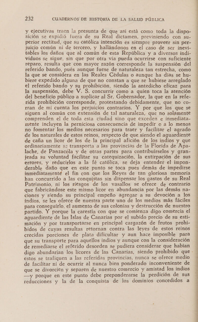 y ejecutivas traen la presunta de que así está como toda la dispo- Sición se expidió fuera de su Real dictamen, previniendo con su- perior rectitud, que su católica intención és siempre proveer sin per- juicio común ni de tercero, y hallándonos en el caso de ser inevi- tables los daños que al común de esta República y a diversos indi- viduos se sigue, sin que por otra vía pueda ocurrirse con suficiente reparo, resulta que con mayor razón corresponde la suspensión del referido bando, pués aunque fuese de naturaleza tan estrecha, como la que se considera en las Reales Cédulas o aunque ha días se hu- biere expedido alguna de que no constan a que se hubiese arreglado el referido bando y su prohibición, siendo la antedicho eficaz para la suspensión, debe V. S, concurrir como a quien toca la atención del beneficio público a suplicar al Sr. Gobernador, la que en la refe- rida prohibición corresponde, protestando debidamente, que no co- rran de mi cuenta los perjuicios contrarios. Y por que los que se siguen al común con extensión de tal naturaleza, que no solamente comprenden el de toda esta ciudad sino que exceden e inmediata- mente incluyen la perniciosa consecuencia de impedir o a lo menos no fomentar los medios necesarios para traer y facilitar el agrado de los naturales de estos reinos, respecto de que siendo el aguardiente de caña un licor de los de la principal afición de los indios y que ordinariamente sz transporta a las provincias de la Florida de Apa- lache, de Panzacola y de otras partes para contribuírselos y gran- jeada su voluntad facilitar su catequización, la extirpación de sus errores, y reducirlos a la fé católica, se deja entender el impon- derable daño que en este punto se toca pues demás de impedirse inmediatamente el fin con que los Reyes de tan gloriosa memoria han concurrido a las conquistas sin dispensar los gastos de su Real Patrimonio, ni los riesgos de los vasallos se ofrece de contrario que fabricándose este mismo licor en abundancia por las demás na- ciones y siendo su principal empeño agregar a su devoción a los indios, se les ofrece de nuestra parte uno de los medios más fáciles para conseguirlo, el aumento de sus colonias y destrucción de nuestro partido. Y porque la carestía con que se comienza digo comercia el aguardiente de las Islas de Canarias por el subido precio de su esti- mación y por transportarse en principal cargazón de frutos prohi- bidos de cuyas resultas retornan contra las leyes de estos reinos crecidas porciones de plata dificultar y aun hace imposible para que su transporte para aquellos indios y aunque con la consideración de remediarse el referido desorden se pudiera considerar que habían estos se trafiquen a las referidas provincias, nunca se ofrece medio de facilitar ni de ocurrir al nunca bien ponderado inconveniente de que se divorcien y separen de nuestro comercio y amistad los indios —y porque en este punto debe preponderarse la perdición de sus reducciones y la de la conquista de los dominios concedidos a