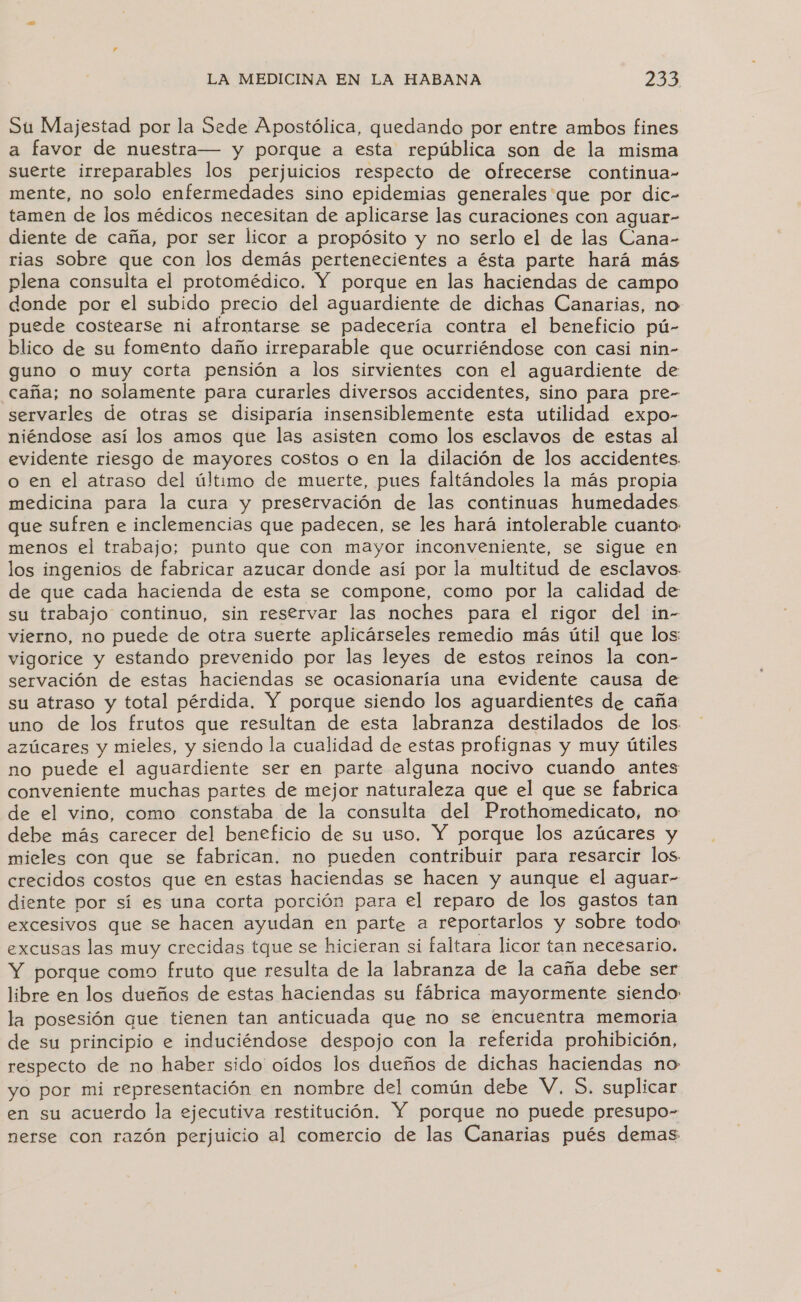 Su Majestad por la Sede Apostólica, quedando por entre ambos fines a favor de nuestra— y porque a esta república son de la misma suerte irreparables los perjuicios respecto de ofrecerse continua- mente, no solo enfermedades sino epidemias generales que por dic- tamen de los médicos necesitan de aplicarse las curaciones con aguar- diente de caña, por ser licor a propósito y no serlo el de las Cana- rias sobre que con los demás pertenecientes a ésta parte hará más plena consulta el protomédico. Y porque en las haciendas de campo donde por el subido precio del aguardiente de dichas Canarias, no puede costearse ni afrontarse se padecería contra el beneficio pú- blico de su fomento daño irreparable que ocurriéndose con casi nin- guno o muy corta pensión a los sirvientes con el aguardiente de caña; no solamente para curarles diversos accidentes, sino para pre- servarles de otras se disiparía insensiblemente esta utilidad expo- niéndose así los amos que las asisten como los esclavos de estas al evidente riesgo de mayores costos o en la dilación de los accidentes. o en el atraso del último de muerte, pues faltándoles la más propia medicina para la cura y preservación de las continuas humedades que sufren e inclemencias que padecen, se les hará intolerable cuanto menos el trabajo; punto que con mayor inconveniente, se sigue en los ingenios de fabricar azucar donde así por la multitud de esclavos de que cada hacienda de esta se compone, como por la calidad de su trabajo continuo, sin reservar las noches para el rigor del in- vierno, no puede de otra suerte aplicárseles remedio más útil que los vigorice y estando prevenido por las leyes de estos reinos la con- servación de estas haciendas se ocasionaría una evidente causa de su atraso y total pérdida. Y porque siendo los aguardientes de caña uno de los frutos que resultan de esta labranza destilados de los. azúcares y mieles, y siendo la cualidad de estas profignas y muy útiles no puede el aguardiente ser en parte alguna nocivo cuando antes conveniente muchas partes de mejor naturaleza que el que se fabrica de el vino, como constaba de la consulta del Prothomedicato, no debe más carecer del beneficio de su uso. Y porque los azúcares y mieles con que se fabrican, no pueden contribuir para resarcir los, crecidos costos que en estas haciendas se hacen y aunque el aguar- diente por sí es una corta porción para el reparo de los gastos tan excesivos que se hacen ayudan en parte a reportarlos y sobre todo excusas las muy crecidas tque se hicieran si faltara licor tan necesario. Y porque como fruto que resulta de la labranza de la caña debe ser libre en los dueños de estas haciendas su fábrica mayormente siendo la posesión que tienen tan anticuada que no se encuentra memoria de su principio e induciéndose despojo con la referida prohibición, respecto de no haber sido oídos los dueños de dichas haciendas no yo por mi representación en nombre del común debe V. 5. suplicar en su acuerdo la ejecutiva restitución. Y porque no puede presupo- nerse con razón perjuicio al comercio de las Canarias pués demas