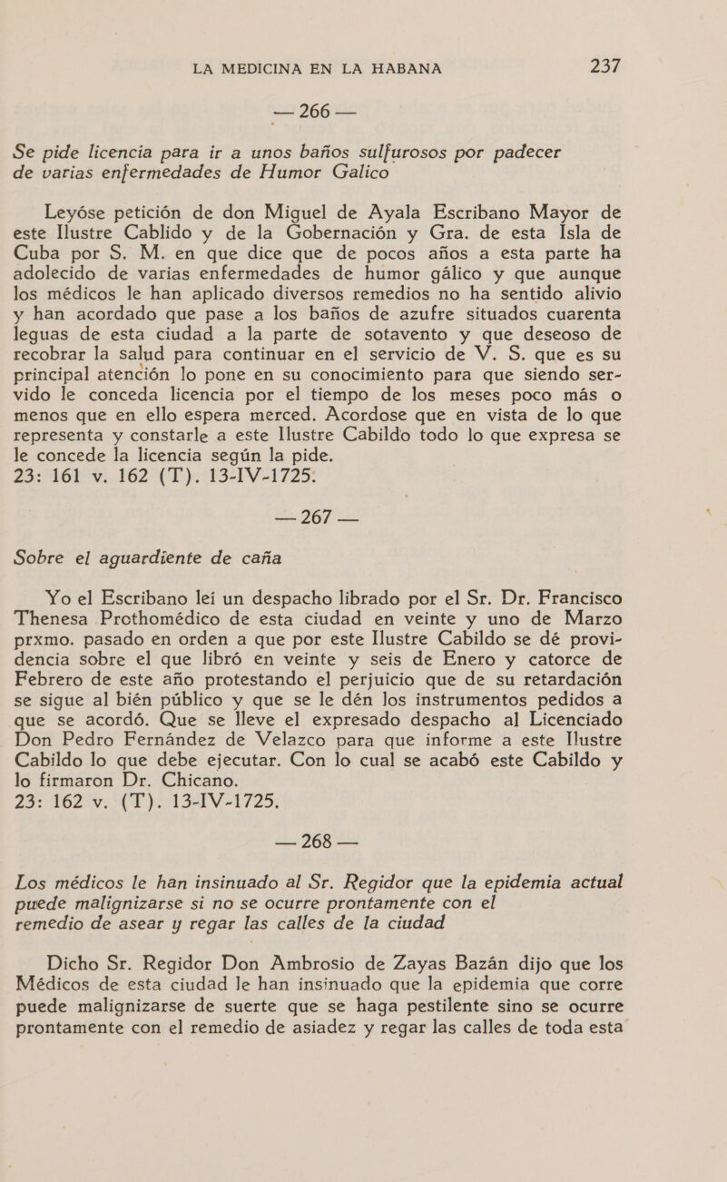 == 266 == Se pide licencia para ir a unos baños sulfurosos por padecer de varias enfermedades de Humor Galico Leyóse petición de don Miguel de Ayala Escribano Mayor de este Ilustre Cablido y de la Gobernación y Gra. de esta Isla de Cuba por S. M. en que dice que de pocos años a esta parte ha adolecido de varias enfermedades de humor gálico y que aunque los médicos le han aplicado diversos remedios no ha sentido alivio y han acordado que pase a los baños de azufre situados cuarenta leguas de esta ciudad a la parte de sotavento y que deseoso de recobrar la salud para continuar en el servicio de V. S. que es su principal atención lo pone en su conocimiento para que siendo ser- vido le conceda licencia por el tiempo de los meses poco más o menos que en ello espera merced. Acordose que en vista de lo que representa y constarle a este Ilustre Cabildo todo lo que expresa se le concede la licencia según la pide. 23: 161 v. 162 (T). 13-14-1725: — 267 — Sobre el aguardiente de caña Yo el Escribano leí un despacho librado por el Sr. Dr. Francisco Thenesa Prothomédico de esta ciudad en veinte y uno de Marzo prxmo. pasado en orden a que por este Ilustre Cabildo se dé provi- dencia sobre el que libró en veinte y seis de Enero y catorce de Febrero de este año protestando el perjuicio que de su retardación se sigue al bién público y que se le dén los instrumentos pedidos a que se acordó. Que se lleve el expresado despacho al Licenciado Don Pedro Fernández de Velazco para que informe a este Ilustre Cabildo lo que debe ejecutar. Con lo cual se acabó este Cabildo y lo firmaron Dr. Chicano. 23: 162%, (T).1131V-1725, de 8 E Los médicos le han insinuado al Sr. Regidor que la epidemia actual puede malignizarse si no se ocurre prontamente con el remedio de asear y regar las calles de la ciudad Dicho Sr. Regidor Don Ambrosio de Zayas Bazán dijo que los Médicos de esta ciudad le han insinuado que la epidemia que corre puede malignizarse de suerte que se haga pestilente sino se ocurre prontamente con el remedio de asiadez y regar las calles de toda esta