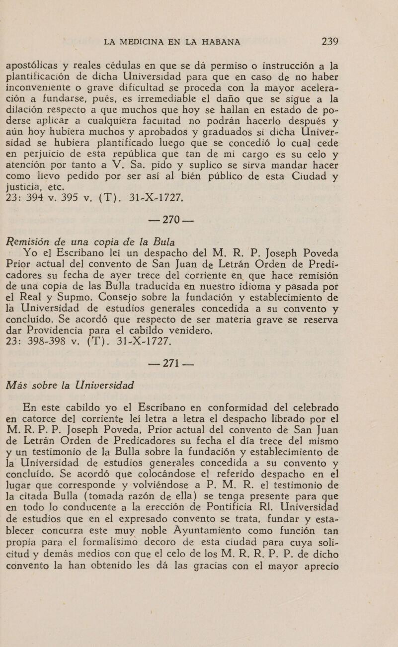 apostólicas y reales cédulas en que se dá permiso o instrucción a la plantificación de dicha Universidad para que en caso de no haber inconveniente o grave dificultad se proceda con la mayor acelera- ción a fundarse, pués, es irremediable el daño que se sigue a la dilación respecto a que muchos que hoy se hallan en estado de po- derse aplicar a cualquiera facultad no podrán hacerlo después y aún hoy hubiera muchos y aprobados y graduados si dicha Univer- sidad se hubiera plantificado luego que se concedió lo cual cede en perjuicio de esta república que tan de mi cargo es su celo y atención por tanto a V, Sa. pido y suplico se sirva mandar hacer como llevo pedido por ser así al bién público de esta Ciudad y justicia, etc. | o A IE — 270 — Remisión de una copia de la Bula Yo el Escribano leí un despacho del M. R, P. Joseph Pareda Prior actual del convento de San Juan de Letrán Orden de Predi- cadores su fecha de ayer trece del corriente en que hace remisión de una copia de las Bulla traducida en nuestro idioma y pasada por el Real y Supmo. Consejo sobre la fundación y establecimiento de la Universidad de estudios generales concedida a su convento y concluido. Se acordó que respecto de ser materia grave se reserva dar Providencia para el cabildo venidero. 23: 398-398. v. ('T'). 31-X-1727. ad is Más sobre la Universidad En este cabildo yo el Escribano en conformidad del celebrado en catorce del corriente leí letra a letra el despacho librado por el M. R.P.P. Joseph Poveda, Prior actual del convento de San Juan de Letrán Orden de Predicadores su fecha el día trece del mismo y un testimonio de la Bulla sobre la fundación y establecimiento de la Universidad de estudios generales concedida a su convento y concluído. Se acordó que colocándose el referido despacho en el lugar que corresponde y volviéndose a P. M, R. el testimonio de la citada Bulla (tomada razón de ella) se tenga presente para que en todo lo conducente a la erección de Pontificia R1. Universidad de estudios que en el expresado convento se trata, fundar y esta- blecer concurra este muy noble Ayuntamiento como función tan propia para el formalísimo decoro de esta ciudad para cuya soli- citud y demás medios con que el celo de los M, R, R, P. P. de dicho convento la han obtenido les dá las gracias con el mayor aprecio