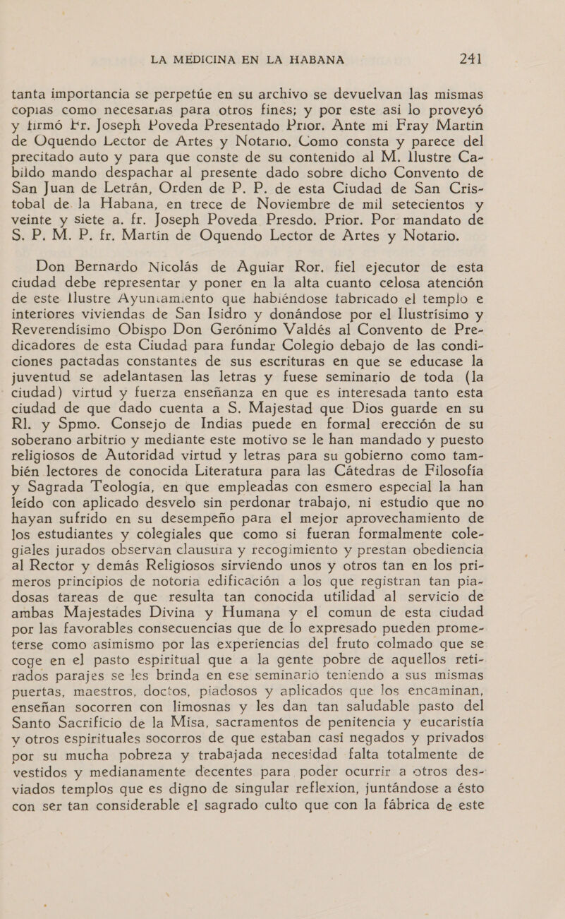 tanta importancia se perpetúe en su archivo se devuelvan las mismas copias como necesarias para otros fines; y por este asi lo proveyó y tirmó Fr. Joseph Poveda Presentado Prior. Ante mi Fray Martin de Oquendo Lector de Artes y Notario. Como consta y parece del precitado auto y para que conste de su contenido al M. llustre Ca- bildo mando despachar al presente dado sobre dicho Convento de San Juan de Letrán, Orden de P. P. de esta Ciudad de San Cris- tobal de. la Habana, en trece de Noviembre de mil setecientos y veinte y Siete a. fr. Joseph Poveda Presdo. Prior. Por mandato de S. P. M. P. fr. Martín de Oquendo Lector de Artes y Notario. Don Bernardo Nicolás de Aguiar Ror. fiel ejecutor de esta ciudad debe representar y poner en la alta cuanto celosa atención de este Ilustre Ayuniamiento que habiéndose tabricado el templo e interiores viviendas de San Isidro y donándose por el llustrísimo y Reverendísimo Obispo Don Gerónimo Valdés al Convento de Pre- dicadores de esta Ciudad para fundar Colegio debajo de las condi- ciones pactadas constantes de sus escrituras en que se educase la juventud se adelantasen las letras y fuese seminario de toda (la ciudad) virtud y fuerza enseñanza en que es interesada tanto esta ciudad de que dado cuenta a S. Majestad que Dios guarde en su Rl. y Spmo. Consejo de Indias puede en formal erección de su soberano arbitrio y mediante este motivo se le han mandado y puesto religiosos de Autoridad virtud y letras para su gobierno como tam- bién lectores de conocida Literatura para las Cátedras de Filosofía y Sagrada Teología, en que empleadas con esmero especial la han leido con aplicado desvelo sin perdonar trabajo, ni estudio que no hayan sufrido en su desempeño para el mejor aprovechamiento de los estudiantes y colegiales que como si fueran formalmente cole- giales jurados observan clausura y recogimiento y prestan obediencia al Rector y demás Religiosos sirviendo unos y otros tan en los pri- meros principios de notoria edificación a los que registran tan pia- dosas tareas de que resulta tan conocida utilidad al servicio de ambas Majestades Divina y Humana y el comun de esta ciudad por las favorables consecuencias que de lo expresado pueden prome- terse como asimismo por las experiencias del fruto colmado que se coge en el pasto espiritual que a la gente pobre de aquellos reti- rados parajes se les brinda en ese seminario teniendo a sus mismas puertas, maestros, doctos, piadosos y aplicados que los encaminan, enseñan socorren con limosnas y les dan tan saludable pasto del Santo Sacrificio de la Misa, sacramentos de penitencia y eucaristía y otros espirituales socorros de que estaban casi negados y privados por su mucha pobreza y trabajada necesidad falta totalmente de vestidos y medianamente decentes para poder ocurrir a otros des- viados templos que es digno de singular reflexion, juntándose a ésto con ser tan considerable el sagrado culto que con la fábrica de este