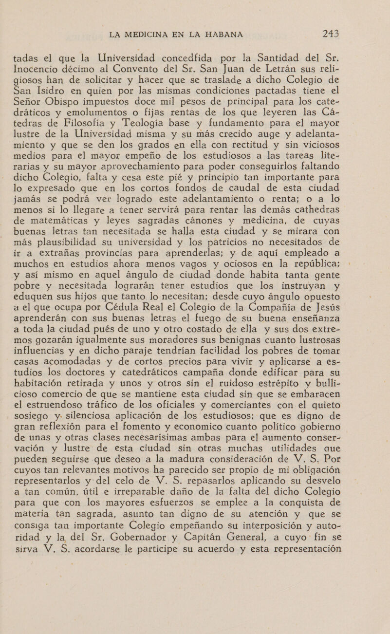 tadas el que la Universidad concedfida por la Santidad del Sr. Inocencio décimo al Convento del Sr. San Juan de Letrán sus reli- giosos han de solicitar y hacer que se traslade a dicho Colegio de San Isidro en quien por las mismas condiciones pactadas tiene el Señor Obispo impuestos doce mil pesos de principal para los cate- dráticos y emolumentos o fijas rentas de los que leyeren las Cá- tedras de Filosofía y Teología base y fundamento para el mayor lustre de la Universidad misma y su más crecido auge y adelanta- _miento y que se den los grados en ella con rectitud y sin viciosos medios para el mayor empeño de los estudiosos a las tareas lite- rarias y su mayor aprovechamiento para poder conseguirlos faltando dicho Colegio, falta y cesa este pié y principio tan importante para lo expresado que en los cortos fondos de caudal de esta ciudad jamás se podrá ver logrado este adelantamiento o renta; o a lo menos si lo llegare a tener servirá para rentar las demás cathedras de matemáticas y leyes sagradas cánones y medicina, de cuyas buenas letras tan necesitada se halla esta ciudad y se mirara con más plausibilidad su universidad y los patricios no necesitados de ir a extrañas provincias para aprenderlas; Y de aquí empleado a muchos en estudios ahora menos vagos y ociosos en la república; y así mismo en aquel ángulo de ciudad donde habita tanta gente pobre y necesitada lograrán tener estudios que los instruyan y eduquen sus hijos que tanto lo necesitan; desde cuyo ángulo opuesto a el que ocupa por Cédula Real el Colegio de la Compañía de Jesús rl ra con sus buenas letras el fuego de su buena enseñanza a toda la ciudad pués de uno y otro costado de ella y sus dos extre- mos gozarán igualmente sus moradores sus benignas cuanto lustrosas influencias y en dicho paraje tendrían facilidad los pobres de tomar casas acomodadas y de cortos precios para vivir y aplicarse a es- tudios los doctores y catedráticos campaña donde edificar para su habitación retirada y unos y otros sin el ruidoso estrépito y bulli- cioso comercio de que se mantiene esta ciudad sin que se embaracen el estruendoso tráfico de los oficiales y comerciantes con el quieto sosiego y silenciosa aplicación de los estudiosos; que es digno de gran reflexión para el fomento y economico cuanto político gobierno de unas y otras clases necesarísimas ambas para el aumento conser- vación y lustre de esta ciudad sin otras muchas utilidades aque pueden seguirse que deseo a la madura consideración de V. S. Por cuyos tan relevantes motivos ha parecido ser propio de mi obligación representarlos y del celo de V. S. repasarlos aplicando su desvelo a tan común, útil e irreparable daño de la falta del dicho Colegio para que con los mayores esfuerzos se emplee a la conquista de materia tan sagrada, asunto tan digno de su atención y que se consiga tan importante Colegio empeñando su interposición y auto- ridad y la del Sr, Gobernador y Capitán General, a cuyo fín se sirva Y, S. acordarse le participe su acuerdo y esta representación