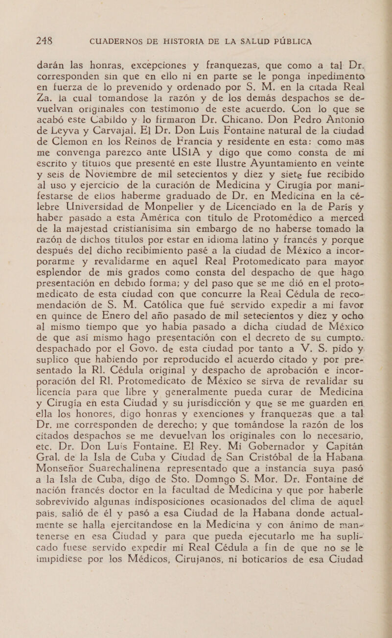 darán las honras, excepciones y franquezas, que como a tal Dr. corresponden sin que en ello ni en parte se le ponga inpedimento en fuerza de lo prevenido y ordenado por S. M. en la citada Real Za. la cual tomandose la razón y de los demás despachos se de- vuelvan originales con testimonio de este acuerdo. Con lo que se acabó este Cabildo y lo firmaron Dr. Chicano. Don Pedro Antonio de Leyva y Carvajal. El Dr. Don Luis Fontaine natural de la ciudad de Clemon en los Reinos de Francia y residente en esta: como mas me convenga parezco ante USIA y digo que como consta de mi escrito y títulos que presenté en este Ilustre Ayuntamiento en veinte y seis de Noviembre de mil setecientos y diez y siete fue recibido al uso y ejercicio de la curación de Medicina y Cirugía por mani- festarse de ellos haberme graduado de Dr. en Medicina en la cé- lebre Universidad de Monpeller y de Licenciado en la de París y de la majestad cristianísima sin embargo de no haberse tomado la razón de dichos títulos por estar en idioma latino y francés y porque después del dicho recibimiento pasé a la ciudad de México a incor- porarme y revalidarme en aquel Real Protomedicato para mayor esplendor de mis grados como consta del despacho de que hago presentación en debido forma; y del paso que se me dió en el proto- mendación de S. M. Católica que fué servido expedir a mi favor en quince de Enero del año pasado de mil setecientos y diez y ocho al mismo tiempo que yo había pasado a dicha ciudad de México de que así mismo hago presentación con el decreto de su cumpto. despachado por el Govo. de esta ciudad por tanto a V. $. pido y, suplico que habiendo por reproducido el acuerdo citado y por pre- sentado la Rl. Cédula original y despacho de aprobación e incor- poración del R1, Protomedicato de México se sirva de revalidar su licencia para que libre y generalmente pueda curar de Medicina y Cirugía en esta Ciudad y su jurisdicción y que se me guarden en ella los honores, digo honras y exenciones y franquezas que a tal Dr. me corresponden de derecho; y que tomándose la razón de los citados despachos se me devuelvan los originales con lo necesario, Gral. de la Isla de Cuba y Ciudad de San Cristóbal de la Habana Monseñor Suarechalinena representado que a instancia suya pasó a la Isla de Cuba, digo de Sto. Domngo S. Mor. Dr. Fontaine de nación francés doctor en la facultad de Medicina y que por haberle sobrevivido algunas indisposiciones ocasionados del clima de aquel país, salió de él y pasó a esa Ciudad de la Habana donde actual. mente se halla ejercitandose en la Medicina y con ánimo de man= tenerse en esa Ciudad y para que pueda ejecutarlo me ha supli- cado fuese servido expedir mi Real Cédula a fin de que no se le imipidiese por los Médicos, Cirujanos, ni boticarios de esa Ciudad A id e pi e ES