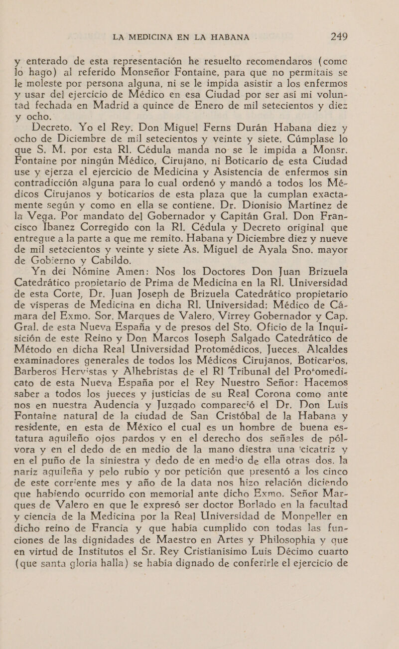 y enterado de esta representación he resuelto recomendaros (como lo hago) al referido Monseñor Fontaine, para que no permitais se le moleste por persona alguna, ni se le impida asistir a los enfermos y usar del ejercicio de Médico en esa Ciudad por ser así mi volun- tad fechada en Madrid a quince de Enero de mil setecientos y diez y ocho. Decreto. Yo el Rey. Don Miguel Ferns Durán Habana diez y ocho de Diciembre de mil setecientos y veinte y siete. Cúmplase lo que S. M. por esta Rl. Cédula manda no se le impida a Monsr. Fontaine por ningún Médico, Cirujano, ni Boticario de esta Ciudad use y ejerza el ejercicio de Medicina y Asistencia de enfermos sin contradicción alguna para lo cual ordenó y mandó a todos los Mé- dicos Cirujanos y boticarios de esta plaza que la cumplan exacta- mente según y como en ella se contiene. Dr. Dionisio Martínez de la Vega. Por mandato del Gobernador y Capitán Gral. Don Fran- cisco Ibanez Corregido con la Rl. Cédula y Decreto original que entregue a la parte a que me remito. Habana y Diciembre diez y nueve de mil setecientos y veinte y siete As, Miguel de Ayala Sno. mayor de Gobierno y Cabildo. Yn dei Nómine Amen: Nos los Doctores Don Juan Brizuela Catedrático propietario de Prima de Medicina en la R1, Universidad de esta Corte, Dr. Juan Joseph de Brizuela Catedrático propietario de vísperas de Medicina en dicha Rl. Universidad; Médico de Cá- mara del Exmo. Sor. Marques de Valero, Virrey Gobernador y Cap. Gral. de esta Nueva España y de presos del Sto. Oficio de la Inqui- sición de este Reino y Don Marcos loseph Salgado Catedrático de Método en dicha Real Universidad Protomédicos, Jueces. Alcaldes examinadores generales de todos los Médicos Cirujanos, Boticarios, Barberos Hervistas y Alhebristas de el R] Tribunal del Protomedi- cato de esta Nueva España por el Rey Nuestro Señor: Hacemos saber a todos los jueces y justicias de su Real Corona como ante nos en nuestra Audencia y Juzgado compareció el Dr. Don Luis Fontaine natural de la ciudad de San Cristóbal de la Habana y residente, en esta de México el cual es un hombre de buena es- tatura aguileño ojos pardos y en el derecho dos señales de pól- vora y en el dedo de en medio de la mano diestra una 'cicatriz y en el puño de la siniestra y dedo de en medio de ella otras dos. la nariz aguileña y pelo rubio y por petición que presentó a los cinco de este corriente mes y año de la data nos hizo relación diciendo que habiendo ocurrido con memorial ante dicho Exmo. Señor Mar- ques de Valero en que le expresó ser doctor Borlado en la facultad y ciencia de la Medicina por la Real Universidad de Monpeller en dicho reino de Francia y que había cumplido con todas las fun- ciones de las dignidades de Maestro en Artes y Philosophia y que en virtud de Institutos el Sr. Rey Cristianiísimo Luis Décimo cuarto (que santa gloria halla) se había dignado de conferirle el ejercicio de