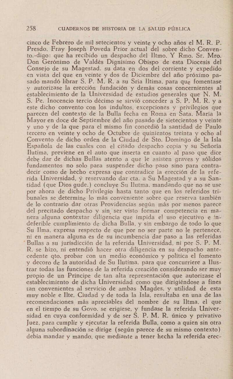 cinco de Febrero de mil setecientos y veinte y ocho años el M. R, P. Presdo. Fray Joseph Poveda Prior actual del sobre dicho Conven- to.-digo: que ha recibido un despacho del Iltmo. Y Rmo. Sr. Mro. Don Gerónimo de Valdés Dignísimo Obispo de esta Diocesis del Consejo de su Magestad. su data en dos del corriente y expedido en vista del que en veinte y dos de Diciembre del año próximo pa- sado mandó librar S. P. M. R. a su Sría lltima. para que fomentase y autorizase la erección fundación y demás cosas concernientes al establecimiento de la Universidad de estudios generales que N. M. S. Pe. Inocencio tercio décimo se sirvió conceder a S. P. M.R. y a este dicho convento con los indultos, excepciones y privilegios que parecen del contexto de la Bulla fecha en Roma en Sata. María la Mayor en doce de Septiembre del año pasado de sietecientos y veinte y uno y de la que para el mismo fin concedió la santidad de Paulo tercero en veinte y ocho de Octubre de quinientos treinta y ocho al Convento de dicho orden de la Ciudad de Sto. Domingo de la Isla Española de las cuales con el citado despacho copia y Su Señoría llutima, previene en el auto que inserta en cuanto al paso que dice debe dar de dichas Bullas atento a que le asisten graves y sólidos fundamentos no solo para suspender dicho paso sino para contra- decir como de hecho expresa que contradice la erección de la refe- rida Universidad, y reservando dar cta. a Su Magestad y a su San- tidad (que Dios gude.) concluye Su llutma. mandando que no se use por ahora de dicho Privilegio hasta tanto que en los referidos tri- bunales se determine lo más conveniente sobre que reserva también de lo contrario dar otras Providencias según más por menos parece del precitado despacho y sin, ser visto formar competencia en ma- nera alguna contextar diligencia que impida el uso ejecutivo e in- deferible cumplimiento de dicha Bulla, y sin embargo de todo lo que Su Ilma. expresa respecto de que por no ser parte no le pertenece, ni en manera alguna es de su incumbencia dar paso a las referidas “Bullas a su jurisdicción de la referida Universidad, ni por S. P. M. R. se hizo, ni entendió hacer otra diligencia en su despacho ante- cedente qto. probar con un medio económico y política el fomento y decoro de la autoridad de Su Illutima. para que concurriere a llus- trar todas las funciones de la referida creación considerando ser muy propio de un Príncipe de tan alta representación que autorizase el establecimiento de dicha Universidad como que dirigiéndose a fines tan convenientes al servicio de ambas Magdes. y utilidad de esta muy noble e Ilte. Ciudad y de toda la Isla, resultaba en una de las recomendaciones más apreciables del nombre de su Iltma. el que en el tiempo de su Govo. se erigiese, y fundase la referida Univer- sidad en cuya conformidad y de ser S. P, M. R, único y privativo Juez, para cumplir y ejecutar la referida Bulla, como a quien sin otra alguna subordinación se dirige (según parece de su mismo contexto) debía mandar y mando, que mediante a tener hecha la referida erec-