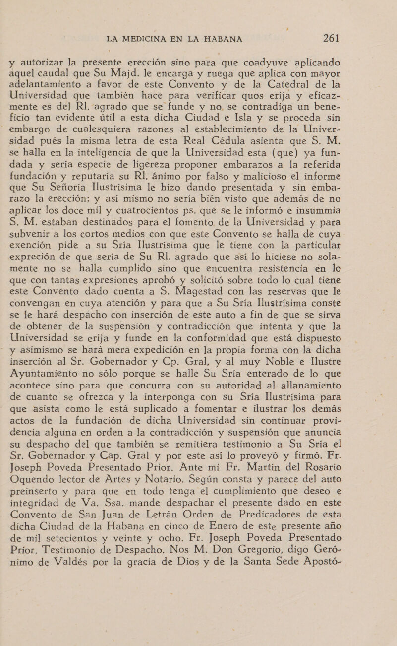 y autorizar la presente erección sino para que coadyuve aplicando aquel caudal que Su Majd. le encarga y ruega que aplica con mayor adelantamiento a favor de este Convento y de la Catedral de la Universidad que también hace para verificar quos erija y eficaz- mente es del Rl. “agrado que se funde y no. se contradiga un bene- ficio tan evidente útil a esta dicha Ciudad e Isla y se proceda sin - embargo de cualesquiera razones al establecimiento de la Univer- sidad pués la misma letra de esta Real Cédula asienta que S. M. se halla en la inteligencia de que la Universidad esta (que) ya fun- dada y sería especie de ligereza proponer embarazos a la referida fundación y reputaría su Rl, ánimo por falso y malicioso el informe que Su Señoría llustrísima le hizo dando presentada y sin emba- razo la erección; y así mismo no sería bién visto que además de no aplicar los doce mil y cuatrocientos ps. que se le informó e insummia S. M. estaban destinados para el fomento de la Universidad y para subvenir a los cortos medios con que este Convento se halla de cuya exención pide a su Sría Ilustrísima que le tiene con la particular expreción de que sería de Su Rl. agrado que así lo hiciese no sola- mente no se halla cumplido sino que encuentra resistencia en lo que con tantas expresiones aprobó y solicitó sobre todo lo cual tiene este Convento dado cuenta a S. Magestad con las reservas que le convengan en cuya atención y para que a Su Sría Ilustrísima conste se le hará despacho con inserción de este auto a fin de que se sirva de obtener de la suspensión y contradicción que intenta y que la Universidad se erija y funde en la conformidad que está dispuesto - y asimismo se hará mera expedición en la propia forma con la dicha inserción al Sr. Gobernador y Cp. Gral, y al muy Noble e Ilustre Ayuntamiento no sólo porque se halle Su Sría enterado de lo que acontece sino para que concurra con su autoridad al allanamiento de cuanto se ofrezca y la interponga con Su Sría llustrísima para que asista como le está suplicado a fomentar e ilustrar los demás actos de la fundación de dicha Universidad sin continuar provi- dencia alguna en orden a la contradicción y suspensión que anuncia su despacho del que también se remitiera testimonio a Su Sría el Sr. Gobernador y Cap. Gral y por este así lo proveyó y firmó. Er. Joseph Poveda Presentado Prior. Ante mi Fr. Martín del Rosario Oquendo lector de Artes y Notario. Según consta y parece del auto preinserto y para que en todo tenga el cumplimiento que deseo e integridad de Va. Ssa. mande despachar el presente dado en este Convento de San Juan de Letrán Orden de Predicadores de esta dicha Ciudad de la Habana en cinco de Enero de este presente año de mil setecientos y veinte y ocho. Fr. Joseph Poveda Presentado Prior. Testimonio de Despacho. Nos M. Don Gregorio, digo Geró- nimo de Valdés por la gracia de Dios y de la Santa Sede Apostó-