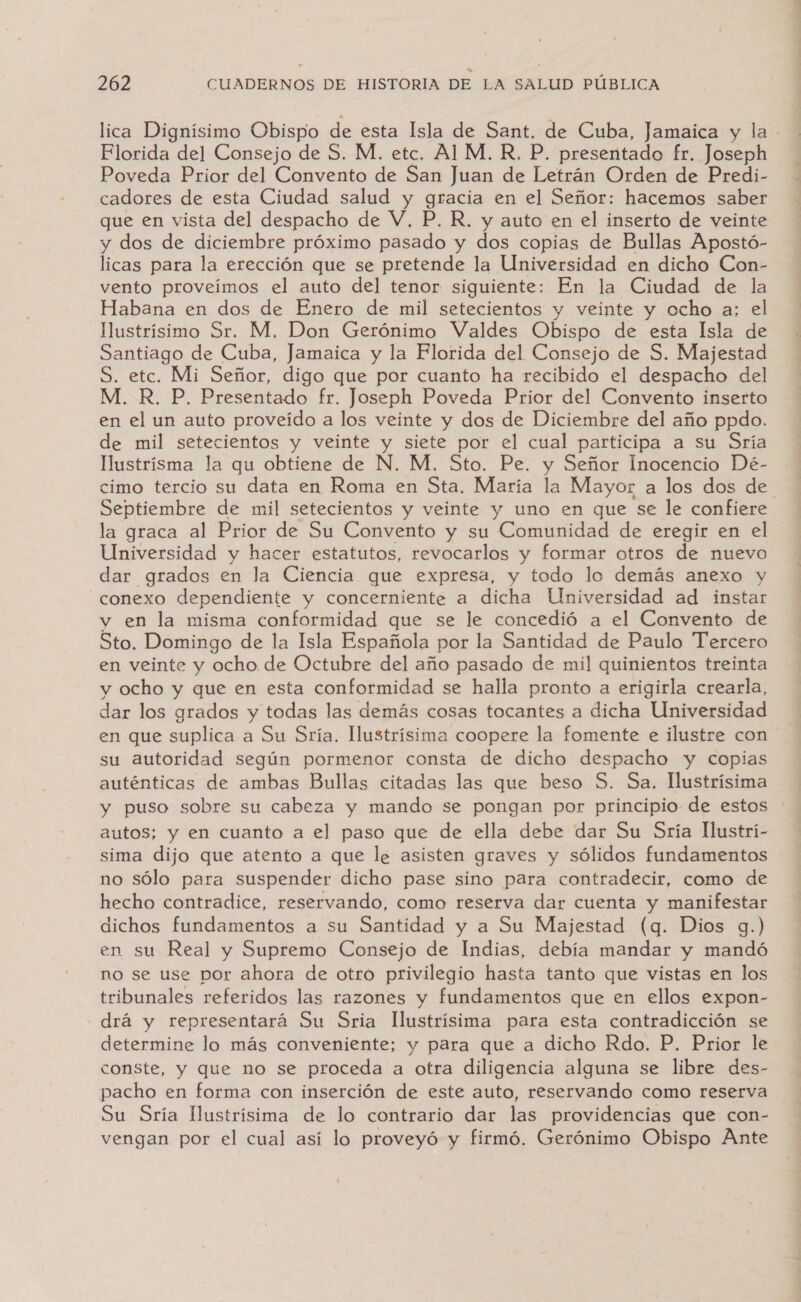 lica Dignísimo Obispo de esta Isla de Sant. de Cuba, Jamaica y la Florida del Consejo de S. M. etc. Al M. R, P. presentado fr. Joseph Poveda Prior del Convento de San Juan de Letrán Orden de Predi- cadores de esta Ciudad salud y gracia en el Señor: hacemos saber que en vista del despacho de V, P. R. y auto en el inserto de veinte y dos de diciembre próximo pasado y dos copias de Bullas Apostó- licas para la erección que se pretende la Universidad en dicho Con- vento proveímos el auto del tenor siguiente: En la Ciudad de la Habana en dos de Enero de mil setecientos y veinte y ocho a; el Mustrísimo Sr. M, Don Gerónimo Valdes Obispo de esta Isla de Santiago de Cuba, Jamaica y la Florida del Consejo de S. Majestad S. etc. Mi Señor, digo que por cuanto ha recibido el despacho del M. R. P. Presentado fr. Joseph Poveda Prior del Convento inserto en el un auto proveído a los veinte y dos de Diciembre del año ppdo. de mil setecientos y veinte y siete por el cual participa a su Sría Mustrísma la qu obtiene de N. M. Sto. Pe. y Señor Inocencio Dé- cimo tercio su data en Roma en Sta. María la Mayor a los dos de Septiembre de mil setecientos y veinte y uno en que se le confiere la graca al Prior de Su Convento y su Comunidad de eregir en el Universidad y hacer estatutos, revocarlos y formar otros de nuevo dar grados en la Ciencia que expresa, y todo lo demás anexo y conexo dependiente y concerniente a dicha Universidad ad instar y en la misma conformidad que se le concedió a el Convento de Sto. Domingo de la Isla Española por la Santidad de Paulo Tercero en veinte y ocho de Octubre del año pasado de mil quinientos treinta y ocho y que en esta conformidad se halla pronto a erigirla crearla, dar los grados y todas las demás cosas tocantes a dicha Universidad en que suplica a Su Sría. llustrísima coopere la fomente e ilustre con su autoridad según pormenor consta de dicho despacho y copias auténticas de ambas Bullas citadas las que beso S. Sa, llustrísima y puso sobre su cabeza y mando se pongan por principio de estos autos; y en cuanto a el paso que de ella debe dar Su Sría llustrí- sima dijo que atento a que le asisten graves y sólidos fundamentos no sólo para suspender dicho pase sino para contradecir, como de hecho contradice, reservando, como reserva dar cuenta y manifestar dichos fundamentos a su Santidad y a Su Majestad (q. Dios g.) en su Real y Supremo Consejo de Indias, debía mandar y mandó no se use por ahora de otro privilegio hasta tanto que vistas en los tribunales referidos las razones y fundamentos que en ellos expon- drá y representará Su Sria llustrísima para esta contradicción se determine lo más conveniente; y para que a dicho Rdo. P. Prior le conste, y que no se proceda a otra diligencia alguna se libre des- pacho en forma con inserción de este auto, reservando como reserva Su Sría Uustrísima de lo contrario dar las providencias que con- vengan por el cual así lo proveyó y firmó. Gerónimo Obispo Ante