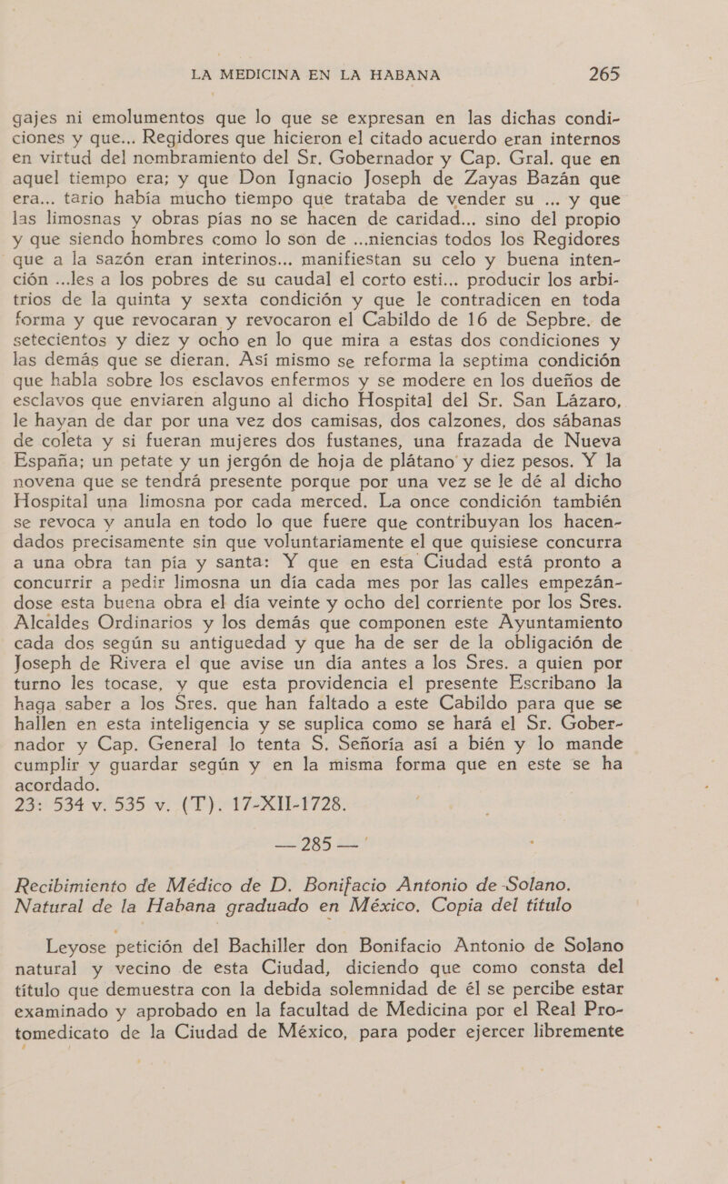 gajes ni emolumentos que lo que se expresan en las dichas condi- ciones y que... Regidores que hicieron el citado acuerdo eran internos en virtud del nombramiento del Sr. Gobernador y Cap. Gral. que en aquel tiempo era; y que Don Ignacio Joseph de Zayas Bazán que era... tario había mucho tiempo que trataba de vender su ... y que las limosnas y obras pías no se hacen de caridad... sino del propio y que siendo hombres como lo son de ...niencias todos los Regidores que a la sazón eran interinos... manifiestan su celo y buena inten- ción ...les a los pobres de su caudal el corto esti... producir los arbi- trios de la quinta y sexta condición y que le contradicen en toda forma y que revocaran y revocaron el Cabildo de 16 de Sepbre. de setecientos y diez y ocho en lo que mira a estas dos condiciones y las demás que se dieran. Así mismo se reforma la septima condición que habla sobre los esclavos enfermos y se modere en los dueños de esclavos que enviaren alguno al dicho Hospital del Sr. San Lázaro, le hayan de dar por una vez dos camisas, dos calzones, dos sábanas de coleta y si fueran mujeres dos fustanes, una frazada de Nueva España; un petate y un jergón de hoja de plátano y diez pesos. Y la novena que se tendrá presente porque por una vez se le dé al dicho Hospital una limosna por cada merced. La once condición también se revoca y anula en todo lo que fuere que contribuyan los hacen- dados precisamente sin que voluntariamente el que quisiese concurra a una obra tan pía y santa: Y que en esta Ciudad está pronto a concurrir a pedir limosna un día cada mes por las calles empezán- dose esta buena obra el día veinte y ocho del corriente por los Stes. Alcaldes Ordinarios y los demás que componen este Ayuntamiento cada dos según su antiguedad y que ha de ser de la obligación de Joseph de Rivera el que avise un día antes a los Sres. a quien por turno les tocase, y que esta providencia el presente Escribano la haga saber a los Sres. que han faltado a este Cabildo para que se hallen en esta inteligencia y se suplica como se hará el Sr. Gober- nador y Cap. General lo tenta S, Señoría así a bién y lo mande cumplir y guardar según y en la misma forma que en este se ha acordado. 23: 534 v. 535 v. (T). 17-X11-1728. No es Recibimiento de Médico de D. Bonifacio Antonio de -Solano. Natural de la Habana graduado en México, Copia del título Leyose petición del Bachiller don Bonifacio Antonio de Solano natural y vecino de esta Ciudad, diciendo que como consta del título que demuestra con la debida solemnidad de él se percibe estar examinado y aprobado en la facultad de Medicina por el Real Pro- tomedicato de la Ciudad de México, para poder ejercer libremente