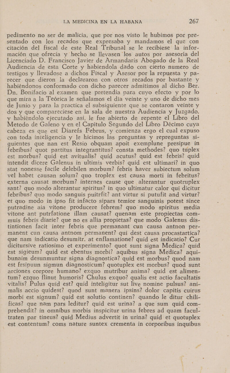 pedimento no ser de malicia, que por nos visto le hubimos por pre- sentado con los recados que expresaba y mandamos el que con citación del fiscal de este Real Tribunal se le recibiese la infor- mación que ofrecia y hecho se llevasen los autos por asesoría del Licenciado D. Francisco Javier de Armandaris Abogado de la Real Audiencia de esta Corte y habiendola dado con cierto numero de testigos y llevadose a dichos Fiscal y Asesor por la repuesta y pa- recer que dieron la declararon con otros recados por bastante y habiéndonos conformado con dicho parecer admitimos al dicho Ber. Dn. Bonifacio al examen que pretendia para cuyo efecto y por lo que mira a la Teórica le señalamos el día veinte y uno de dicho mes de Junio y para la practica el subsiguiente que se contaron veinte y dos y que compareciese en la sala de nuestra Audiencia y Juzgado, y habiéndolo ejecutado asi, le fue abierto de repente el Libro del Metodo de Galeno y en el Capitulo Segundo del Libro Décimo cuya cabeza es que est Diarefs Februs, y comienza ergo el cual expuso con toda inteligencia y le hicimos las preguntas y repreguntas si- guientes que nan est Resio obquam apoit exemplune presipue in febribus? quot partitus integrantitus? consta methodes? quo tuplex est morbus? quid est avitualis? quid acutus? quid est febris? quid intendit dicere Galenus in ultimis verbis? quid est ultimari? in quo stat nonesse facile delebilen morbum? febris haver subiectum solum vel habet causan solum? quo troplex est causa morti in febritus? externa causat morbum? internes cause que alterantur quotruplex sant? quo modo alterantur spiritus? in quo ultimatur calor qui dicitur febribus? quo modo sanguis puitrfit? ant virtur si putufit and virtur? et quo modo in ipso fit infacto sipars temior sanguinis potest since putradine aia vitone producere febrem? quo modo spiritus media vitone ant putrfatione illam causat? quenam este propiectas com- muis febris diarie? que no es allia propietas? que modo Galenus dis- tintionen facit inter febris que permanant cun causa antnon per- manent cun causa antnom permanent? qui dest causa procastartica? que nam indicatio desumitr. at enflamatione? quid est indicatio? Cur dicitursive ratiosimo et experimento? quot sunt signa Medica? quid est sigieum? quid est ebentus morbi? aquibus signa Medica? aqui- bunaim desunmuntur signa diagnostica? quid est morbus? quod nam est frsipuun sigmun diagnosticum? quotuplex est morbus? quod sunt arciones corpore humano? exquo mutribur anima? quid est alimen- tum? ezquo flinut humoris? Chulus exquo? qualis est actio facultatis vitalis? Pulus quid est? quid inteligitur sut live nomine pulsus? ani- malis accio quidest? guod sunt manera ipsins? dolor capitis cuirus morbi est signum? quid est solutio continen? quando le ditur chili- ficas? que nam pars leditur? quid est urina? a que sum quid com- prehendit? in omnibus morbis inspicitur urina febres ad quam facul- traten par tineus? quid Medius advertit in urina? quid et quotuplex est contentum? coms nature suntex crementa in corporibus inquibus