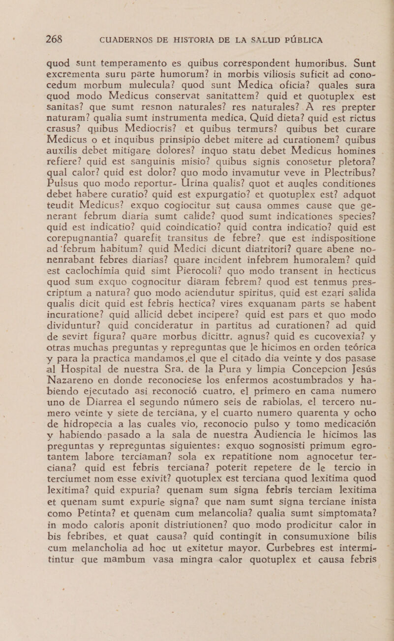 quod sunt temperamento es quibus correspondent humoribus. Sunt excrementa suru parte humorum? in morbis viliosis suficit ad cono- cedum morbum mulecula? quod sunt Medica oficia? quales sura quod modo Medicus conservat sanitattem? quid et quotuplex est Sanitas? que Sumt resnon naturales? res naturales? A res prepter naturam? qualia sumt instrumenta medica. Quid dieta? quid est rictus crasus? quibus Mediocris? et quibus termurs? quibus bet curare Medicus o et inquibus prinsipio debet mitere ad curationem? quibus auxilis debet mitigare dolores? inquo statu debet Medicus homines . refiere? quid est sanguinis misio? quibus signis conosetur pletora? qual calor? quid est dolor? quo modo invamutur veve in Plectribus? Pulsus quo modo reportur- Urina qualis? quot et augles conditiones debet habere curatio? quid est expurgatio? et quotuplex est? adquot teudit Medicus? exquo cogiocitur sut causa ommes cause que ge- nerant februm diaria sumt calide? quod sumt indicationes species? quid est indicatio? quid coindicatio? quid contra indicatio? quid est corepugnantia? quarefit transitus de febre?. que est indispositione ad 'februm habitum? quid Medici dicunt diatritori? quare abene no- nenrabant febres diarias? quare incident infebrem humoralem? quid est caclochimia quid simt Pierocoli? quo modo transent in hecticus quod sum exquo cognocitur diaram febrem? quod est tenmus pres- criptum a natura? quo modo aciendutur spiritus, quid est ezari salida qualis dicit quid est febris hectica? vires exquanam parts se habent incuratione? quid allicid debet incipere? quid est pars et quo modo dividuntur? quid concideratur in partitus ad curationen? ad quid de sevirt figura? quare morbus dicittr. agnus? quid es cucovexia? y otras muchas preguntas y repreguntas que le hicimos en orden teórica y para la practica mandamos el que el citado dia veinte y dos pasase al Hospital de nuestra Sra. de la Pura y limpia Concepcion Jesús Nazareno en donde reconociese los enfermos acostumbrados y ha- biendo ejecutado asi reconoció cuatro, el primero en cama numero uno de Diarrea el segundo número seis de rabiolas, el tercero nu- mero veinte y siete de terciana, y el cuarto numero quarenta y ocho de hidropecia a las cuales vio, reconocio pulso y tomo medicación y habiendo pasado a la sala de nuestra Audiencia le hicimos las preguntas y repreguntas siguientes: exquo sognosisti primum egro- tantem labore terciaman? sola ex repatitione nom agnocetur ter- ciana? quid est febris terciana? poterit repetere de le tercio in terciumet nom esse exivit? quotuplex est terciana quod lexitima quod lexitima? quid expuria? quenam sum signa febris terciam lexitima et quenam sumt expurie signa? que nam sumt signa terciane inista como Petinta? et quenam cum melancolia? qualia sumt simptomata? in modo caloris aponit distriutionen? quo modo prodicitur calor in bis febribes, et quat causa? quid contingit in consumuxione bilis cum melancholia ad hoc ut exitetur mayor. Curbebres est intermi- tintur que mambum vasa mingra calor quotuplex et causa febris