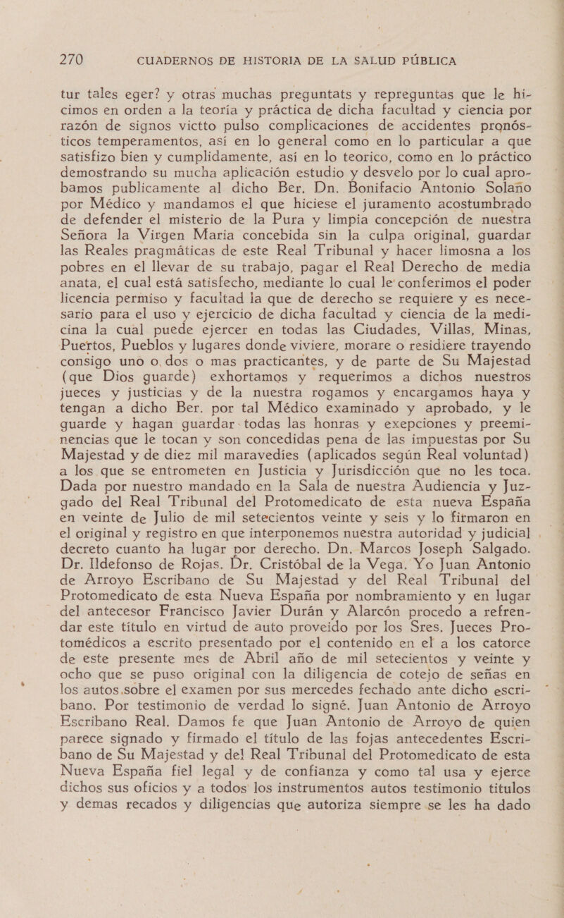 tur tales eger? y otras muchas preguntats y repreguntas que le hi- cimos en orden a la teoría y práctica de dicha facultad y ciencia por razón de signos victto pulso complicaciones de accidentes pronós- ticos temperamentos, así en lo general como en lo particular a que satisfizo bien y cumplidamente, así en lo teorico, como en lo práctico demostrando su mucha aplicación estudio y desvelo por lo cual apro- bamos publicamente al dicho Ber. Dn. Bonifacio Antonio Solano por Médico y mandamos el que hiciese el juramento acostumbrado de defender el misterio de la Pura y limpia concepción de nuestra Señora la Virgen Maria concebida sin la culpa original, guardar las Reales pragmáticas de este Real Tribunal y hacer limosna a los pobres en el llevar de su trabajo, pagar el Real Derecho de media anata, el cual está satisfecho, mediante lo cual le conferimos el poder licencia permiso y facultad la que de derecho se requiere y es nece- sario para el uso y ejercicio de dicha facultad y ciencia de la medi- cina la cual puede ejercer en todas las Ciudades, Villas, Minas, Puertos, Pueblos y lugares donde viviere, morare o residiere trayendo consigo uno 0,dos o mas practicantes, y de parte de Su Majestad (que Dios guarde) exhortamos y requerimos a dichos nuestros jueces y justicias y de la nuestra rogamos y encargamos haya y tengan a dicho Ber. por tal Médico examinado y aprobado, y le guarde y hagan guardar-todas las honras y exepciones y preemi- nencias que le tocan y son concedidas pena de las impuestas por Su Majestad y de diez mil maravedíes (aplicados según Real voluntad) a los que se entrometen en Justicia y Jurisdicción que no les toca. Dada por nuestro mandado en la Sala de nuestra Audiencia y Juz- gado del Real Tribunal del Protomedicato de esta nueva España en veinte de Julio de mil setecientos veinte y seis y lo firmaron en el original y registro en que interponemos nuestra autoridad y judicial decreto cuanto ha lugar por derecho. Dn. Marcos Joseph Salgado. Dr. Udefonso de Rojas. Dr. Cristóbal de la Vega. Yo Juan Antonio de Arroyo Escribano de Su Majestad y del Real Tribunal del Protomedicato de esta Nueva España por nombramiento y en lugar del antecesor Francisco Javier Durán y Alarcón procedo a refren- dar este título en virtud de auto proveido por los Sres. Jueces Pro- tomédicos a escrito presentado por el contenido en el a los catorce de este presente mes de Abril año de mil setecientos y veinte y ocho que se puso original con la diligencia de cotejo de señas en los autos.sobre el examen por sus mercedes fechado ante dicho escri- bano. Por testimonio de verdad lo signé. Juan Antonio de Arroyo Escribano Real. Damos fe que Juan Antonio de Arroyo de quien parece signado y firmado el título de las fojas antecedentes Escri- bano de Su Majestad y de! Real Tribunal del Protomedicato de esta Nueva España fiel legal y de confianza y como tal usa y ejerce dichos sus oficios y a todos los instrumentos autos testimonio titulos y demas recados y diligencias que autoriza siempre se les ha dado e e as