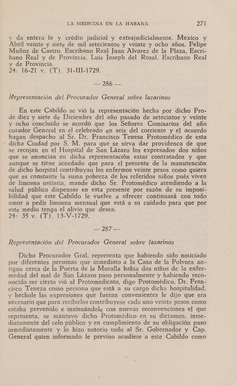 y da entera fe y crédto judicial y extrajudicialmente. Mexico y Abril veinte y siete de mil setecientos y veinte y ocho años. Felipe Muñoz de Castro. Escribano Real Juan Alvarez de la Plaza, Escri- bano Real y de Provincia. Luis Joseph del Rosal, Escribano Real y de Provincia. qa 121. EL) 21-11-1725, — 286 — Representación del Procurador General sobre lazarinos En este Cabildo se vió la representación hecha por dicho Pro- de diez y siete de Diciembre del año pasado de setecintos y veinte y ocho concluido se acordó que los Señores Comisarios del año curador General en el celebrado en seis del corriente y el acuerdo hagan despacho al Sr. Dr. Francisco Tenesa Protomédico de esta dicha Ciudad por S. M. para que se sirva dar providenca de que Se recojan en el Hospital de San Lázaro los expresados dos niños que se anuncian en dicha representación estar contratados y que aunque se tiene acordado que para el presente de la manutención de dicho hospital contribuyan los enfermos veinte pesos como quiera que es constante la suma pobreza de los referidos niños pués viven de limosna ostiaria, mande dicho Sr. Protomédico atendiendo a la salud pública dispensar en esta presente por razón de su imposi- bilidad que este Cabildo le vuelve a ofrecer continuará con todo amor a pedir limosna mensual que está a su cuidado para que por este medio tenga el alivio que desea. e de eS Y A AR E 2 Representación del Procurador General sobre lazarinos Dicho Procurador Gral, representa que habiendo sido noticiado por diferentes personas que inmediato a la Casa de la Polvora an- tigua cerca de la Puerta de la Muralla había dos niños de la enfer- medad del mal de San Lázaro paso personalmente y habiendo reco- nocido ser cierto vió al Protomedicato, digo Protomédico, Dr. Fran- cisco Teneza como persona que está a su cargo dicha hospitalidad, y hechole las expresiones que fueran convenientes le dijo que era necesario que para recibirlos contribuyese cada uno veinte pesos como estaba prevenido e insinuándole con nuevas reconvenciones el que representa, se mantuvo' dicho Protomédico en su dictamen, inme- diatamente del celo público y en cumplimiento de su obligación paso inmediatamente y lo hizo notorio todo al Sr. Gobernador y Cap. General quien informado le previno acudiese a este Cabildo como