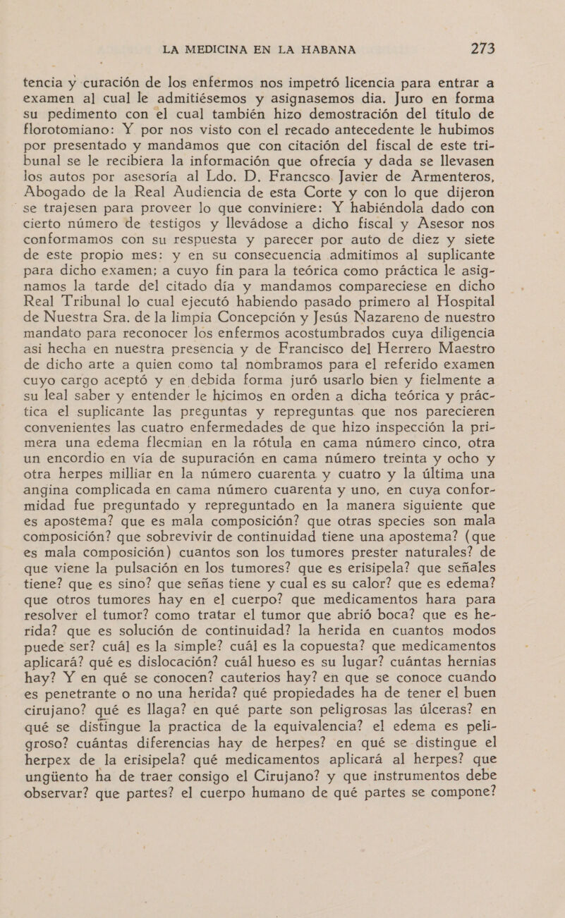 tencia y curación de los enfermos nos impetró licencia para entrar a examen al cual le admitiésemos y asignasemos dia. Juro en forma su pedimento con el cual también hizo demostración del título de florotomiano: Y por nos visto con el recado antecedente le hubimos por presentado y mandamos que con citación del fiscal de este tri- bunal se le recibiera la información que ofrecía y dada se llevasen los autos por asesoría al Ldo. D. Francesco Javier de Armenteros, Abogado de la Real Audiencia de esta Corte y con lo que dijeron se trajesen para proveer lo que conviniere: Y habiéndola dado con cierto número de testigos y llevádose a dicho fiscal y Asesor nos conformamos con su respuesta y parecer por auto de diez y siete de este propio mes: y en su consecuencia admitimos al suplicante para dicho examen; a cuyo fin para la teórica como práctica le asig- namos la tarde del citado día y mandamos compareciese en dicho Real Tribunal lo cual ejecutó habiendo pasado primero al Hospital de Nuestra Sra. de la limpia Concepción y Jesús Nazareno de nuestro mandato para reconocer los enfermos acostumbrados cuya diligencia asi hecha en nuestra presencia y de Francisco del Herrero Maestro de dicho arte a quien como tal nombramos para el referido examen cuyo cargo aceptó y en debida forma juró usarlo bien y fielmente a su leal saber y entender le hicimos en orden a dicha teórica y prác- tica el suplicante las preguntas y repreguntas que nos parecieren convenientes las cuatro enfermedades de que hizo inspección la pri- mera una edema flecmian en la rótula en cama número cinco, otra un encordio en vía de supuración en cama número treinta y ocho y otra herpes milliar en la número cuarenta y cuatro y la última una angina complicada en cama número cuarenta y uno, en cuya confor- midad fue preguntado y repreguntado en la manera siguiente que es apostema? que es mala composición? que otras species son mala composición? que sobrevivir de continuidad tiene una apostema? (que es mala composición) cuantos son los tumores prester naturales? de que viene la pulsación en los tumores? que es erisipela? que señales tiene? que es sino? que señas tiene y cual es su calor? que es edema? que otros tumores hay en el cuerpo? que medicamentos hara para resolver el tumor? como tratar el tumor que abrió boca? que es he- rida? que es solución de continuidad? la herida en cuantos modos puede ser? cuál es la simple? cuál es la copuesta? que medicamentos aplicará? qué es dislocación? cuál hueso es su lugar? cuántas hernias hay? Y en qué se conocen? cauterios hay? en que se conoce cuando es penetrante o no una herida? qué propiedades ha de tener el buen cirujano? qué es llaga? en qué parte son peligrosas las úlceras? en qué se distingue la practica de la equivalencia? el edema es peli- groso? cuántas diferencias hay de herpes? en qué se distingue el herpex de la erisipela? qué medicamentos aplicará al herpes? que ungiiento ha de traer consigo el Cirujano? y que instrumentos debe observar? que partes? el cuerpo humano de qué partes se compone?