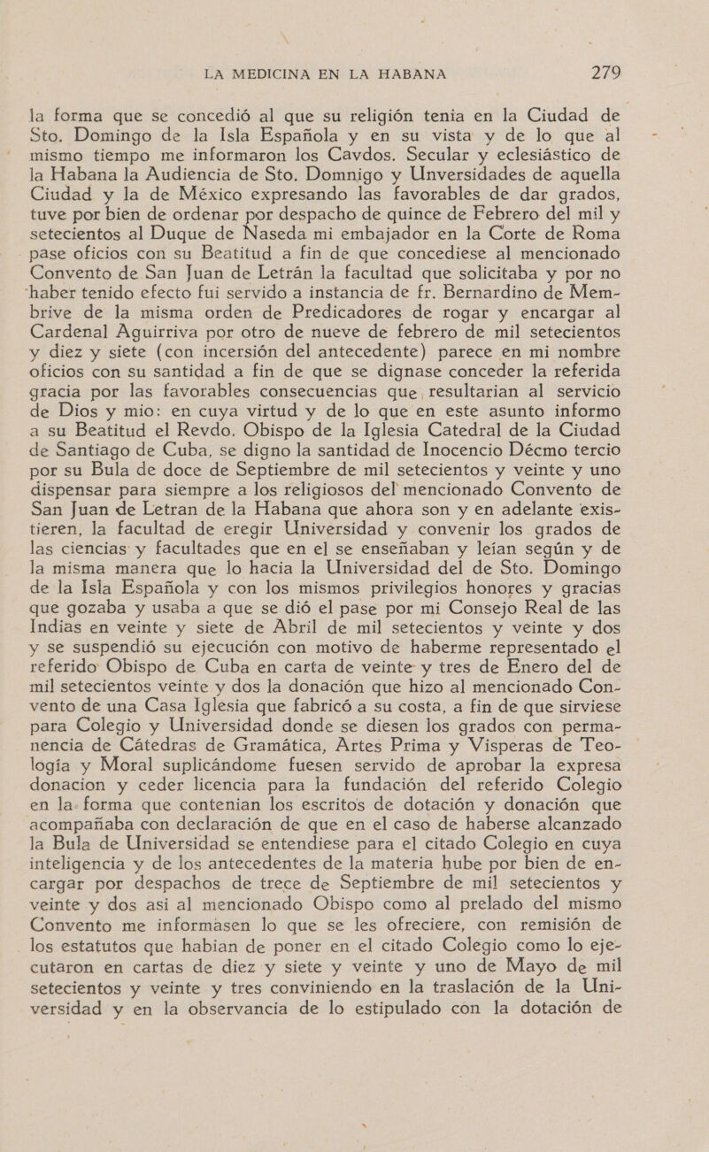 la forma que se concedió al que su religión tenia en la Ciudad de Sto. Domingo de la Isla Española y en su vista y de lo que al o tiempo me informaron los Cavdos. Secular y eclesiástico de la Habana la Audiencia de Sto. Domnigo y Unversidades de aquella Ciudad y la de México expresando las Ele de dar grados, tuve por bien de ordenar por despacho de quince de Febrero del mil y setecientos al Duque de Naseda mi embajador en la Corte de Kobra - pase oficios con su Beatitud a fin de que concediese al mencionado Convento de San Juan de Letrán la facultad que solicitaba y por no haber tenido efecto fui servido a instancia de fr. Bernardino de Mem- brive de la misma orden de Predicadores de rogar y encargar al Cardenal Aguirriva por otro de nueve de febrero de mil setecientos y diez y siete (con incersión del antecedente) parece en mi nombre oficios con su santidad a fin de que se dignase conceder la referida gracia por las favorables consecuencias que, resultarian al servicio de Dios y mio: en cuya virtud y de lo que en este asunto informo a su Beatitud el Revdo, Obispo de la Iglesia Catedral de la Ciudad de Santiago de Cuba, se digno la santidad de Inocencio Décmo tercio por su Bula de doce de Septiembre de mil setecientos y veinte y uno dispensar para siempre a los religiosos del mencionado Convento de San Juan de Letran de la Habana que ahora son y en adelante exis- tieren, la facultad de eregir Universidad y convenir los grados de las ciencias y facultades que en el se enseñaban y leían según y de la misma manera que lo hacia la Universidad del de Sto. Domingo de la Isla Española y con los mismos privilegios honores y gracias que gozaba y usaba a que se dió el pase por mi Consejo Real de las Indias en veinte y siete de Abril de mil setecientos y veinte y dos y se suspendió su ejecución con motivo de haberme representado el referido Obispo de Cuba en carta de veinte y tres de Enero del de mil setecientos veinte y dos la donación que hizo al mencionado Con- vento de una Casa Iglesia que fabricó a su costa, a fin de que sirviese para Colegio y Universidad donde se diesen los grados con perma- nencia de Cátedras de Gramática, Artes Prima y Visperas de Teo- logía y Moral suplicándome fuesen servido de aprobar la expresa donacion y ceder licencia para la fundación del referido Colegio en la. forma que contenian los escritos de dotación y donación que acompañaba con declaración de que en el caso de haberse alcanzado la Bula de Universidad se entendiese para el citado Colegio en cuya inteligencia y de los antecedentes de la materia hube por bien de en- cargar por despachos de trece de Septiembre de mil setecientos y veinte y dos asi al mencionado Obispo como al prelado del mismo Convento me informasen lo que se les ofreciere, con remisión de los estatutos que habian de poner en el citado Colegio como lo eje- cutaron en cartas de diez y siete y veinte y uno de Mayo de mil setecientos y veinte y tres conviniendo en la traslación de la Uni- versidad y en la observancia de lo estipulado con la dotación de