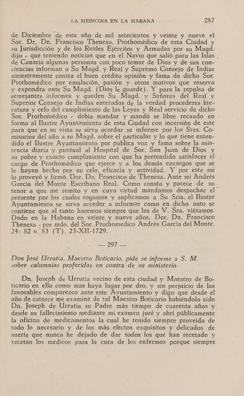 de Diciembre de este año de mil setecientos y veinte y nueve el Sor. Dr. Dn. Francisco Thenesa, Prothomédico de esta Ciudad y su Jurisdicción y de los Reales Ejércitos y Armadas por su Magad. dijo - que teniendo noticias que en el Navío que salió para las Islas . de Canaria algunas personas con poco temor de Dios y de sus con- ciencias informan a Su Magd. y Real y Supremo Consejo de Indias siniestramente contra el buen crédito opinión y fama de dicho Sor. Prothomédico por emulación, pasión y otros motivos que reserva - y expondra ante Su Magd. (Dios le guarde). Y para la repulsa de semejantes informes y queden Su Magd. y Señores del Real y Superior Consejo de Indias enterados de la verdad procederes lite- ratura y celo del cumplimiento de las Leyes y Real servicio de dicho Sor. Prothomédico - debía mandar y mandó se libre recaudo en - forma al Ilustre Ayuntamiento de esta Ciudad con incersión de este para que en su vista se sirva acordar se informe por los Sres. Co- misarios del año a su Magd. sobre el particular y lo que tiene enten- dido el Ilustre Ayuntamiento por publica voz y fama sobre la asis- tencia diaria y puntual al Hospital de Sor. San Juan de Dios y su pobre y exacto cumplimiento con que ha pretendido satisfacer el cargo de Prothomédico que ejerce y a los demás encargos que se le hayan hecho por su celo, eficacia y actividad. Y por este asi lo proveyó y firmó. Dor. Dn. Francisco de Thenesa. Ante mi Andrés García del Monte Escribano Real. Como consta y parece de su tenor a que me remito y en cuya virtud mandamos despachar el presente por los cuales rogamos y suplicamos a Su Sria. el Ilustre Ayuntamiento se sirva acceder a informar como en dicho auto se contiene que al tanto haremos siempre que las de V. Sra. viéramos. Dado en la Habana en veinte y nueve años. Dor. Dn. Francisco Thenesa + por mdo, del Sor. Prothomedico Andrés Garcia del Monte. 24: 82 4.83 (T). 23-X11-1729. | ] —- 297 — Don José Urrutia, Maestro Boticario, pide se informe a S. M. sobre calumnias proferidas en contra de su ministerio Y Dn. Joseph de Urrutia vecino de esta ciudad y Maestro de Bo- ticario en ella como mas haya lugar por dro. y sin perjuicio de las favorables comparezco ante este Ayuntamiento y digo que desde el año de catorce me examiné de tal Maestro Boticario habiéndolo sido Dn. Joseph de Urrutia su Padre más tiempo de cuarenta años y - desde su fallecimiento mediante mi examen juré y abrí públicamente la oficina de medicamentos la cual he tenido siempre proveída de todo lo necesario y de los más electos exquisitos y delicados de suerte que nunca he dejado de dar todos los que han recetado y recetan los medicos para la cura de los enfermos porque siempre