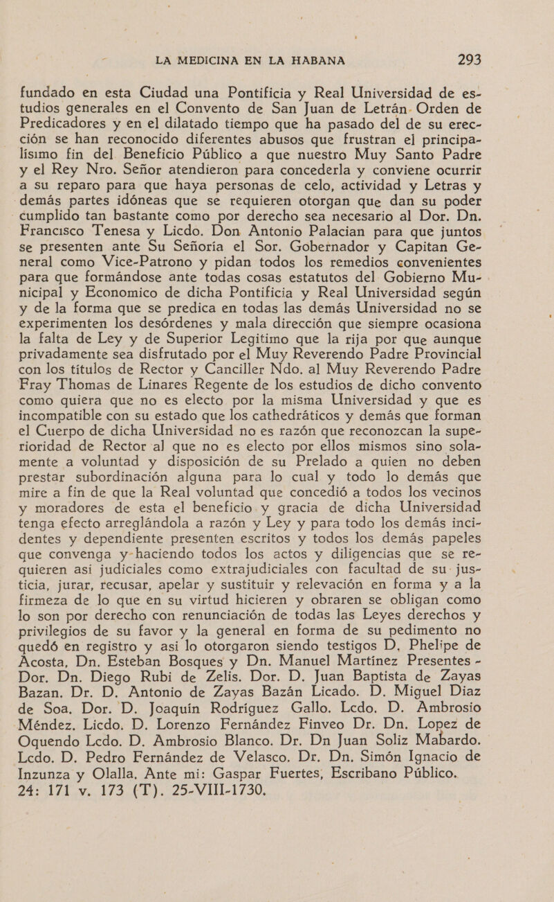 fundado en esta Ciudad una Pontificia y Real Universidad de es- tudios generales en el Convento de San Juan de Letrán. Orden de Predicadores y en el dilatado tiempo que ha pasado del de su erec- ción se han reconocido diferentes abusos que frustran el principa- lisimo fin del Beneficio Público a que nuestro Muy Santo Padre y el Rey Nro. Señor atendieron para concederla y conviene ocurrir a su reparo para que haya personas de celo, actividad y Letras y -demás partes idóneas que se requieren otorgan que dan su poder - cumplido tan bastante como por derecho sea necesario al Dor. Dn. Prancisco Tenesa y Licdo. Don Antonio Palacian para que juntos Se presenten ante Su Señoría el Sor. Gobernador y Capitan Ge- neral como Vice-Patrono y pidan todos los remedios convenientes para que formándose ante todas cosas estatutos del Gobierno Mu- nicipal y Economico de dicha Pontificia y Real Universidad según y de la forma que se predica en todas las demás Universidad no se experimenten los desórdenes y mala dirección que siempre ocasiona la falta de Ley y de Superior Legitimo que la rija por que aunque privadamente sea disfrutado por el Muy Reverendo Padre Provincial con los titulos de Rector y Canciller Ndo. al Muy Reverendo Padre Pray Thomas de Linares Regente de los estudios de dicho convento como quiera que no es electo por la misma Universidad y que es incompatible con su estado que los cathedráticos y demás que forman el Cuerpo de dicha Universidad no es razón que reconozcan la supe- rioridad de Rector al que no es electo por ellos mismos sino sola- mente a voluntad y disposición de su Prelado a quien no deben prestar subordinación alguna para lo cual y todo lo demás que mire a fin de que la Real voluntad que concedió a todos los vecinos y moradores de esta el beneficio y gracia de dicha Universidad tenga efecto arreglándola a razón y Ley y para todo los demás inci- dentes y dependiente presenten escritos y todos los demás papeles que convenga y-haciendo todos los actos y diligencias que se re- quieren asi judiciales como extrajudiciales con facultad de su: jus- ticia, jurar, recusar, apelar y sustituir y relevación en forma y a la firmeza de lo que en su virtud hicieren y obraren se obligan como lo son por derecho con renunciación de todas las Leyes derechos y privilegios de su favor y la general en forma de su pedimento no quedó en registro y asi lo otorgaron siendo testigos D, Phelipe de Acosta, Dn. Esteban Bosques y Dn. Manuel Martínez Presentes - Dor. Dn. Diego Rubi de Zelis. Dor. D. Juan Baptista de Zayas Bazan. Dr. D. Antonio de Zayas Bazán Licado. D. Miguel Diaz de Soa. Dor. D. Joaquín Rodríguez Gallo. Lcdo. D. Ambrosio Méndez. Licdo. D. Lorenzo Fernández Finveo Dr. Dn. Lopez de Oquendo Lcdo. D. Ambrosio Blanco. Dr. Dn Juan Soliz Mabardo. Lcdo. D. Pedro Fernández de Velasco. Dr. Dn. Simón Ignacio de Inzunza y Olalla, Ante mi: Gaspar Fuertes, Escribano Público.