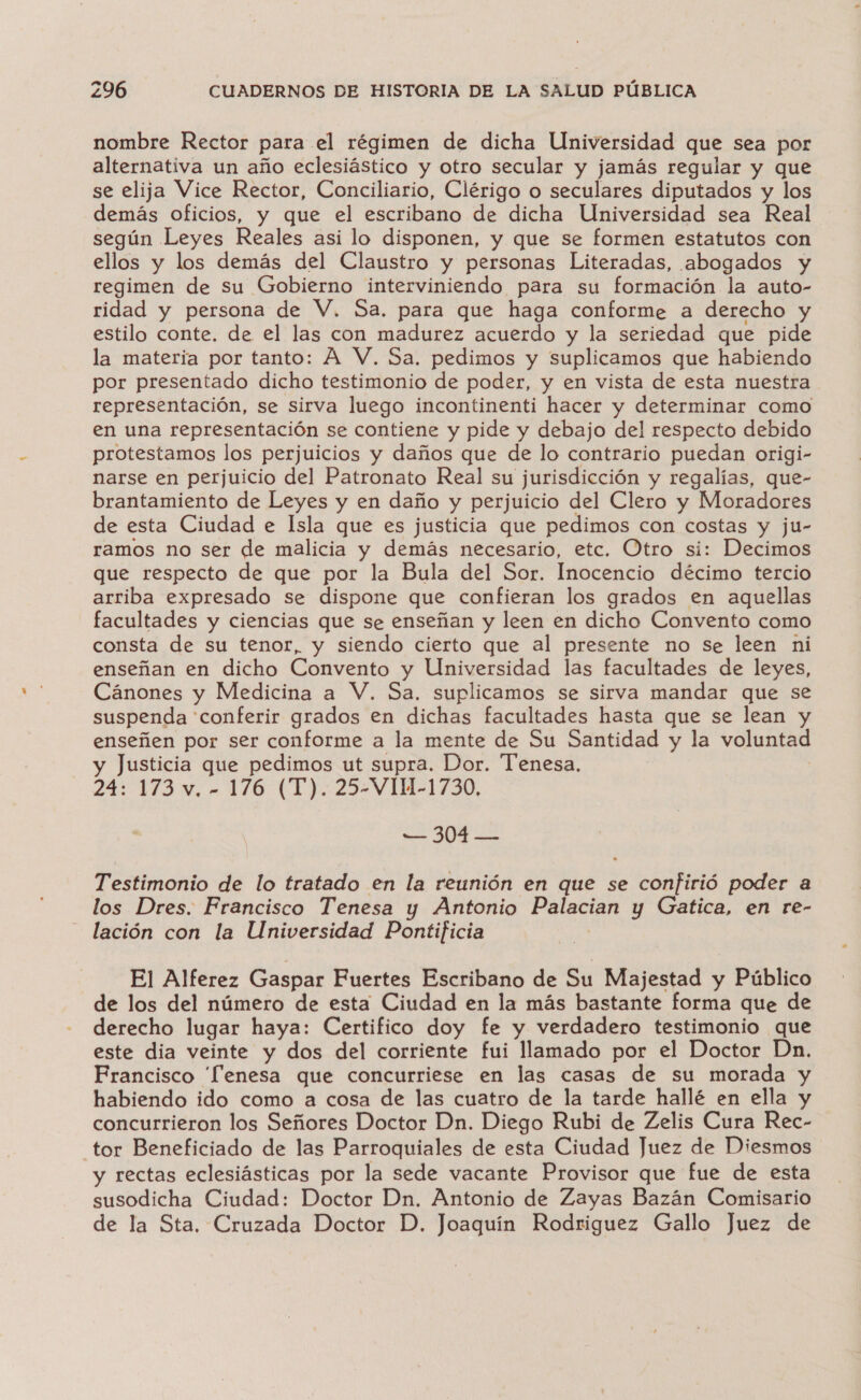 nombre Rector para el régimen de dicha Universidad que sea por alternativa un año eclesiástico y otro secular y jamás regular y que se elija Vice Rector, Conciliario, Clérigo o seculares diputados y los demás oficios, y que el escribano de dicha Universidad sea Real según Leyes Reales asi lo disponen, y que se formen estatutos con ellos y los demás del Claustro y personas Literadas, abogados y regimen de su Gobierno interviniendo para su formación la auto- ridad y persona de V. Sa. para que haga conforme a derecho y estilo conte. de el las con madurez acuerdo y la seriedad que pide la materia por tanto: A V. Sa. pedimos y suplicamos que habiendo por presentado dicho testimonio de poder, y en vista de esta nuestra representación, se sirva luego incontinenti hacer y determinar como en una representación se contiene y pide y debajo del respecto debido protestamos los perjuicios y daños que de lo contrario puedan origi- narse en perjuicio del Patronato Real su jurisdicción y regalías, que- brantamiento de Leyes y en daño y perjuicio del Clero y Moradores de esta Ciudad e Isla que es justicia que pedimos con costas y ju- ramos no ser de malicia y demás necesario, etc. Otro si: Decimos que respecto de que por la Bula del Sor. Inocencio décimo tercio arriba expresado se dispone que confieran los grados en aquellas facultades y ciencias que se enseñan y leen en dicho Convento como consta de su tenor, y siendo cierto que al presente no se leen ni enseñan en dicho Convento y Universidad las facultades de leyes, Cánones y Medicina a V. Sa, suplicamos se sirva mandar que se suspenda 'conferir grados en dichas facultades hasta que se lean y enseñen por ser conforme a la mente de Su Santidad y la voluntad y Justicia que pedimos ut supra. Dor. Tenesa. 24: 173 v. - 176 (T). 25-VIH51-1730, — 304 — Testimonio de lo tratado en la reunión en que se confirió poder a los Dres. Francisco Tenesa y Antonio Palacian y Gatica, en re- lación con la Universidad Pontificia El Alferez Gaspar Fuertes Escribano de Su Majestad y Público de los del número de esta Ciudad en la más bastante forma que de derecho lugar haya: Certifico doy fe y verdadero testimonio que este dia veinte y dos del corriente fui do por el Doctor Dn. Francisco 'fenesa que concurriese en las casas de su morada y habiendo ido como a cosa de las cuatro de la tarde hallé en ella y concurrieron los Señores Doctor Dn. Diego Rubi de Zelis Cura Rec- tor Beneficiado de las Parroquiales de esta Ciudad Juez de Diesmos y rectas eclesiásticas por la sede vacante Provisor que fue de esta susodicha Ciudad: Doctor Dn. Antonio de Zayas Bazán Comisario de la Sta. Cruzada Doctor D. Joaquín Rodriguez Gallo Juez de