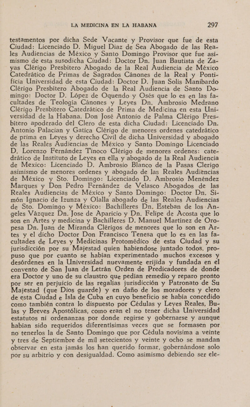 testamentos por dicha Sede Vacante y Provisor que fue de esta Ciudad: Licenciado D. Miguel Diaz de Sea Abogado de las Rea- les Audiencias de México y Santo Domingo Provisor que fue asi- mismo de esta susodicha Ciudad: Doctor Dn. Juan Bautista de Za- yas Clérigo Presbítero Abogado de la Real Audiencia de México Catedrático de Primas de Sagrados Cánones de la Real y Ponti- ficia Universidad de esta Ciudad: Doctor D. Juan Solis Manibardo _Clérigo Presbítero Abogado de la Real Audiencia de Santo Do- mingo: Doctor D. López de Oquendo y Osés que lo es en las fa- cultades de Teología Cánones y Leyes Dn, Ambrosio Medrano Clérigo Presbítero Catedrático de Prima de Medicina en esta Uni- versidad de la Habana. Don José Antonio de Palma Clérigo Pres- bítero apoderado del Clero de esta dicha Ciudad: Licenciado Dn, Antonio Palacian y Gatica Clérigo de menores ordenes catedrático de prima en Leyes y derecho Civil de dicha Universidad y abogado de las Reales Audiencias de México y Santo Domingo Licenciado D. Lorenzo Fernández Tinoco Clérigo de menores ordenes: cate- drático de Instituto de Leyes en ella y abogado de la Real Audiencia de Mexico: Licenciado D. Ambrosio Blanco de la Pasas Clerigo asimismo de menores ordenes y abogado de las Reales Audiencias de México y Sto. Domingo: Licenciado D. Ambrosio Menéndez Marques y Don Pedro Fernández de Velasco Abogados de las Reales Audiencias de México y Santo Domingo: Doctor Dn. Si- món Ignacio de Izunza y Olalla abogado de las Reales Audiencias de Sto. Domingo y México: Bachilleres Dn. Esteban de los An- geles Vázquez Dn. Jose de Aparicio y Dn. Felipe de Acosta que lo son en Artes y medicina y Bachilleres D. Manuel Martínez de Oro- pesa Dn. Juan de Miranda Clérigos de menores que lo son en Ar- tes y el dicho Doctor Don Francisco Tenesa que lo es en las fa- cultades de Leyes y Medicinas Protomédico de esta Ciudad y su jurisdicción por su Majestad quien habiendose juntado todos, pro- puso que por cuanto se habían experimentado muchos excesos y desórdenes en la Universidad nuevamente erijida y fundada en el convento de San Juan de Letrán Orden de Predicadores de donde era Doctor y uno de su claustro que pedían remedio y reparo pronto por ser en perjuicio de las regalías jurisdicción y Patronato de Su Majestad (que Dios guarde) y en daño de los moradores y clero de esta Ciudad e Isla de Cuba en cuyo beneficio se había concedido como también contra lo dispuesto por Cédulas y Leyes Reales, Bu- las y Breves Apostólicas, como eran el no tener dicha Universidad estatutos ni ordenanzas por donde regirse y gobernarse y aunque habían sido requeridos diferentísimas veces que se formasen por no tenerlos la de Santo Domingo que por Cédula novísima a veinte y tres de Septiembre de mil setecientos y veinte y ocho se mandan observar en esta jamás los han querido formar, gobernándose solo por su arbitrio y con desigualdad. Como asimismo debiendo ser ele-
