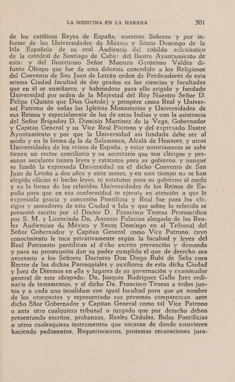 de los católicos Reyes de España, nuestros Señores y por in- forme de las Universidades de México y Santo Domingo de la Isla Española de su real Audiencia del cabildo eclesiástico de la catedral de Santiago de Cuba: del llustre Ayuntamiento de esta: y del Ilustrísimo Señor Maestro Gerónimo Valdés di- funto Obispo que fue de esta diócesis concedido a los Religiosos del Convento de San Juan de Letrán orden de Predicadores de esta misma Ciudad facultad de dar grados en las ciencias y facultades - que en él se enseñaren, y habiéndose para ello erigido y fundado Universidad por orden de la Majestad del Rey Nuestro Señor D. Felipe (Quinto que Dios Guarde) y prospere como Real y Univer- sal Patrono de todas las Iglesias Monasterios y Universidades de sus Reinos y especialmente de los de estas Indias y con la asistencia del Señor Brigadier D. Dionisio Martinez de la Vega, Gobernador y Capitan General y su Vice Real Patrono y del expresado llustre Ayuntamiento y por que la Universidad asi fundada debe ser al modo y en la forma de la de Salamanca, Alcalá de Henares, y otras Universidades de los reinos de España, y estar notoriamente se sabe tienen un rector conciliario y su secretario que son clérigos y per- sonas seculares tienen leyes y estatutos para su gobierno, y aunque se fundó la expresada Universidad en el dicho Convento de San Juan de Letrán a dos años y siete meses, y en este tiempo no se han elegido oficios ni hecho leyes, ni estatutos para su gobierno al modo y en la forma de las referidas Universidades de los Reinos de Es- paña para que en esa conformidad se ejecute en atención a que la expresada gracia y concesión Pontificia y Real fue para los clé- rigos y moradores de esta Ciudad e Isla y que sobre lo referido se presentó escrito por el Doctor D. Francisco Tenesa Protomédico por S. M, y Licenciado Dn. Antonio Palacian abogado de las Rea- les Audiencias de México y Santo Domingo en el Tribunal del Señor Gobernador y Capitan General como Vice Patrono, cuyo conocimiento le toca privativamente según la facultad y leyes del Real Patronato pontifican el dicho escrito prevención y demanda y para su prosecusión dan su poder cumplido el que de derecho sea necesario a los Señores Doctores Don Diego Rubi de Selis cura Rector de las dichas Parroquiales y auxiliares de esta dicha Ciudad y Juez de Diesmos en ella y lugares de su governación y examinador general de este obispado: Dn. Joaquin Rodriguez Gallo Juez ordi- nario de testamentos, y al dicho Dn, Francisco Tenesa a todos jun- tos y a cada uno insolidum con igual facultad para que en nombre de los otorgantes y representado sus personas comparezcan ante dicho Sñor Gobernador y Capitan General como tal Vice Patrono o ante otro cualquiera tribunal o juzgado que por derecho deban presentando escritos, probanzas, Reales Cédulas, Bulas Pontificias o otros cualesquiera instrumentos que sacaran de donde estuvieren haciendo pedimentos, Requerimientos, protestas recusaciones jura-'