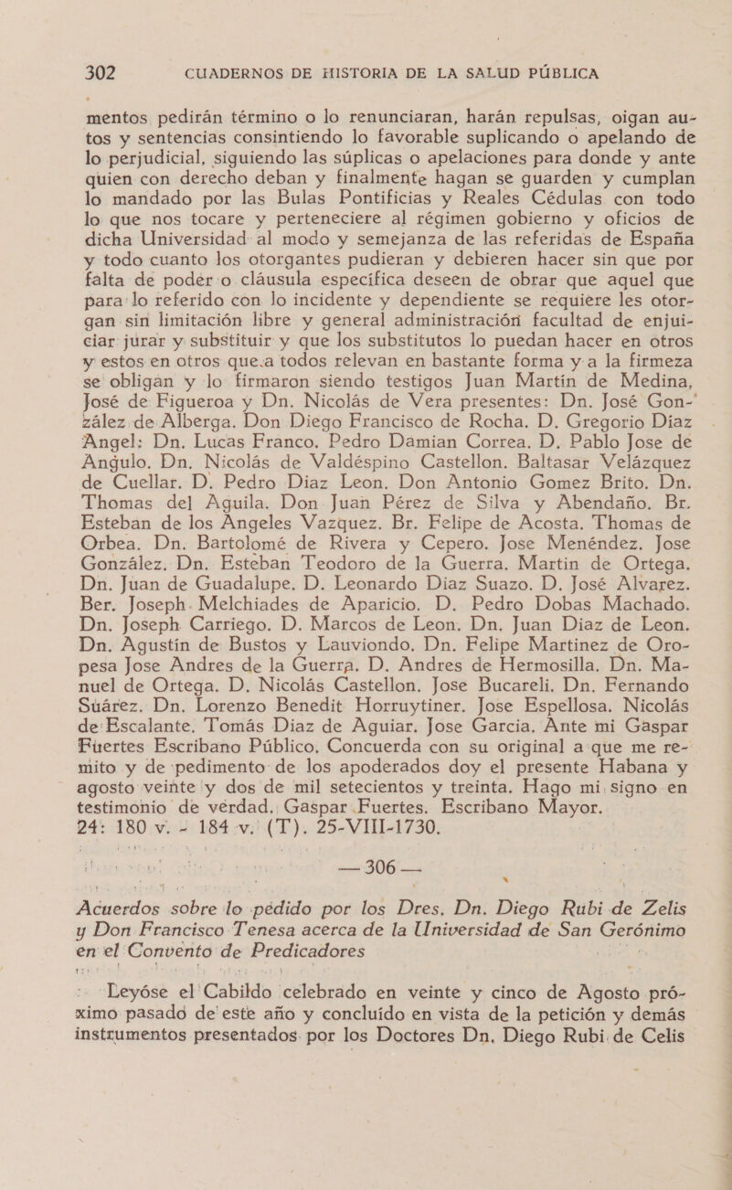 di pedirán término o lo renunciaran, harán repulsas, oigan au- tos y sentencias consintiendo lo favorable suplicando o apelando de lo perjudicial, siguiendo las súplicas o apelaciones para donde y ante quien con derecho deban y finalmente hagan se guarden y cumplan lo mandado por las Bulas Pontificias y Reales Cédulas con todo lo: que nos tocare y perteneciere al régimen gobierno y oficios de dicha Universidad: al modo y semejanza de las referidas de España y todo cuanto los otorgantes pudieran y debieren hacer sin que por falta de poder:o cláusula específica deseen de obrar que aquel que para:lo referido con lo incidente y dependiente se requiere les otor- gan sin limitación libre y general administración facultad de enjui- ciar: jurar y substituir y que los substitutos lo puedan hacer en otros y estos en otros que.a todos relevan en bastante forma y-a la firmeza se obligan y lo firmaron siendo testigos Juan Martín de Medina, José de Figueroa y Dn. Nicolás de Vera presentes: Dn. José Gon” zález.de Alberga. Don Diego Francisco de Rocha. D. Gregorio Díaz Angel: Dn. Lucas Franco. Pedro Damian Correa. D. Pablo Jose de Angulo. Dn. Nicolás de Valdéspino Castellon. Baltasar Velázquez de Cuellar. D. Pedro Diaz Leon. Don Antonio Gomez Brito. Dn. Thomas del Aguila. Don Juan Pérez de Silva y Abendaño. Br. Esteban de los Angeles Vazquez. Br. Felipe de Acosta. Thomas de Orbea. Dn. Bartolomé de Rivera y Cepero. Jose Menéndez. Jose González. Dn. Esteban Teodoro de la Guerra. Martin de Ortega. Dn. Juan de Guadalupe. D. Leonardo Diaz Suazo. D. José Alvarez. Ber. Joseph. Melchiades de Aparicio. D. Pedro Dobas Machado. Dn. Joseph Carriego. D. Marcos de Leon. Dn. Juan Diaz de Leon. Dn. Agustín de Bustos y Lauviondo. Dn. Felipe Martinez de Oro- pesa Jose Andres de la Guertá D. Andres de Hermosilla. Dn. Ma- nuel de Ortega. D. Nicolás Castellon. Jose Bucareli. Dn. Fernando Suárez. Dn. Lorenzo Benedit Horruytiner. Jose Espellosa. Nicolás de:Escalante. Tomás Diaz de Aguiar. Jose Garcia. Ante mi Gaspar Fuertes Escribano Público. Concuerda con su original aque me re- mito y de pedimento: de los apoderados doy el presente Habana y agosto veinte 'y dos de mil setecientos y treinta. Hago mi.signo en testimonio de verdad. Gaspar Fuertes. Escribano Mayor. 24: 50 sk Lia vw. (T). 25-VI1-1730. 200 a y ON co lo de. ma por los Dres, Dn. Diego Rubi EN Zelis y Don Francisco Tenesa acerca de la Universidad de San Oeroruio en el' Convento de Predicadores ape _Leyóse el' Cabildo. ¡celebrado en veinte y cinco de PROotO -pró- ximo pasado de este año y concluído en vista de la petición y demás instrumentos presentados por los Doctores Dn. Diego Rubi. de Celis