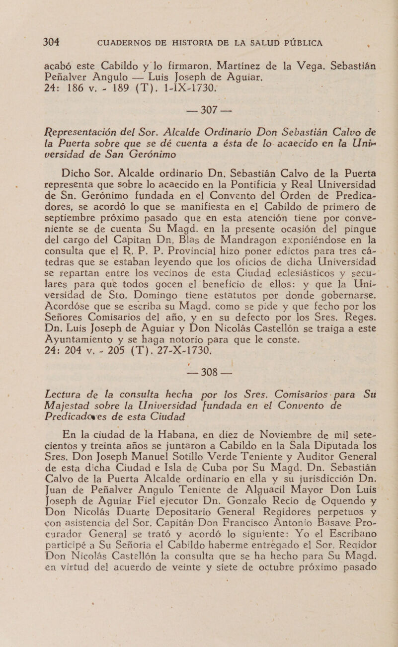 acabó este Cabildo y'lo firmaron. Martínez de la Vega. Sebastián Peñalver Angulo — Luis Joseph de Aguiar. 24+:186 v:- 1489:4 1): -14X-1730: — 307 — Representación del Sor. Alcalde Ordinario Don Sebastián Calvo de la Puerta sobre que se dé cuenta a ésta de lo acaecido en la Uni- versidad de San Gerónimo ae Dicho Sor, Alcalde ordinario Dn. Sebastián Calvo de la Puerta representa que sobre lo acaecido en la Pontificia y Real Universidad de Sn. Gerónimo fundada en el Convento del Orden de Predica- dores, se acordó lo que se manifiesta en el Cabildo de primero de septiembre próximo pasado que en esta atención tiene por conve- niente se de cuenta Su Magd. en la presente ocasión del pingue del cargo del Capitan Dn, Blas de Mandragon exponiéndose en la consulta que el R. P, P. Provincial hizo poner edictos para tres cá- tedras que se estaban leyendo que los oficios de dicha Universidad se repartan entre los vecinos de esta Ciudad eclesiásticos y secu- lares para que todos gocen el beneficio de ellos: y que la Uni- versidad de Sto. Domingo tiene estatutos por dada gobernarse, Acordóse que se escriba su Magd. como se pide y que fecho por los Señores Comisarios del año, y en su defecto por los Sres. Reges. Dn. Luis Joseph de Aguiar y Don Nicolás Castellón se traiga a este Ayuntamiento y se haga notorio para que le conste. 24: 204 v, - 205 (T). 27-X-1730. To pa Lectura de la consulta hecha por los Sres. Comisarios para Su Majestad sobre la Universidad fundada en el Convento de Predicadcwes de esta Ciudad En la ciudad de la Habana, en diez de Noviembre de mil sete- cientos y treinta años se juntaron a Cabildo en la Sala Diputada los Sres. Don Joseph Manuel Sotillo Verde “Teniente y Auditor General de esta dicha Ciudad e Isla de Cuba por Su Magd. Dn. Sebastián Calvo de la Puerta Alcalde ordinario en ella y su jurisdicción Dn. Juan de Peñalver Angulo Teniente de Alguacil Mayor Don Luis Joseph de Aguiar Fiel ejecutor Dn. Gonzalo Recio de Oquendo y Don Nicolás Duarte Depositario General Regidores perpetuos y con asistencia del Sor. Capitán Don Francisco Antonio Basave Pro- curador General se trató y acordó lo siguiente: Yo el Escribano participé a Su Señoría el Cabildo haberme entregado el Sor, Reqidor Don Nicolás Castellón la consulta que se ha hecho para Su Magd. en virtud del acuerdo de veinte y siete de octubre próximo pasado