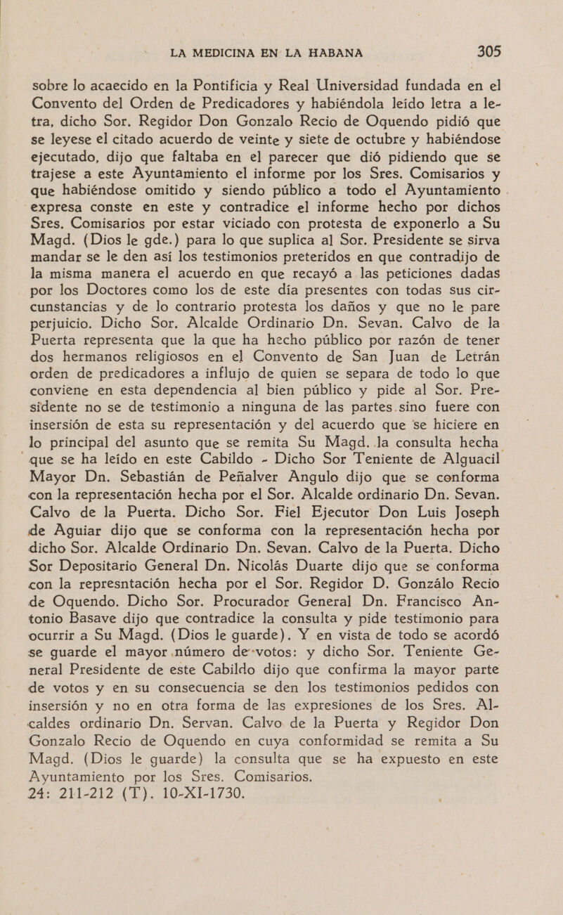 sobre lo acaecido en la Pontificia y Real Universidad fundada en el Convento del Orden de Predicadores y habiéndola leído letra a le- tra, dicho Sor. Regidor Don Gonzalo Recio de Oquendo pidió que se leyese el citado acuerdo de veinte y siete de octubre y habiéndose ejecutado, dijo que faltaba en el parecer que dió pidiendo que se trajese a este Ayuntamiento el informe por los Sres. Comisarios y que habiéndose omitido y siendo público a todo el Ayuntamiento expresa conste en este y contradice el informe hecho por dichos Sres. Comisarios por estar viciado con protesta de exponerlo a Su Magd. (Dios le gde.) para lo que suplica al Sor. Presidente se sirva mandar se le den así los testimonios preteridos en que contradijo de la misma manera el acuerdo en que recayó a las peticiones dadas - por los Doctores como los de este día presentes con todas sus cir- cunstancias y de lo contrario protesta los daños y que no le pare perjuicio. Dicho Sor. Alcalde Ordinario Dn. Sevan. Calvo de la Puerta representa que la que ha hecho público por razón de tener dos hermanos religiosos en el Convento de San Juan de Letrán orden de predicadores a influjo de quien se separa de todo lo que conviene en esta dependencia al bien público y pide al Sor. Pre- sidente no se de testimonio a ninguna de las partes.sino fuere con insersión de esta su representación y del acuerdo que se hiciere en lo principal del asunto que se remita Su Magd. la consulta hecha que se ha leído en este Cabildo - Dicho Sor Teniente de Alguacil Mayor Dn. Sebastián de Peñalver Angulo dijo que se conforma con la representación hecha por el Sor. Alcalde ordinario Dn. Sevan. Calvo de la Puerta. Dicho Sor. Fiel Ejecutor Don Luis Joseph de Aguiar dijo que se conforma con la representación hecha por dicho Sor. Alcalde Ordinario Dn. Sevan. Calvo de la Puerta. Dicho Sor Depositario General Dn. Nicolás Duarte dijo que se conforma con la represntación hecha por el Sor. Regidor D. Gonzálo Recio de Oquendo. Dicho Sor. Procurador General Dn. Francisco An- tonio Basave dijo que contradice la consulta y pide testimonio para ocurrir a Su Magd. (Dios le guarde). Y en vista de todo se acordó se guarde el mayor número de-votos: y dicho Sor. Teniente Ge- neral Presidente de este Cabildo dijo que confirma la mayor parte de votos y en su consecuencia se den los testimonios pedidos con insersión y no en otra forma de las expresiones de los Sres. Al- caldes ordinario Dn. Servan. Calvo de la Puerta y Regidor Don Gonzalo Recio de Oquendo en cuya conformidad se remita a Su Magd. (Dios le guarde) la consulta que se ha expuesto en este Ayuntamiento por los Sres. Comisarios. 74 214-212 (1). 10-X1-1730.