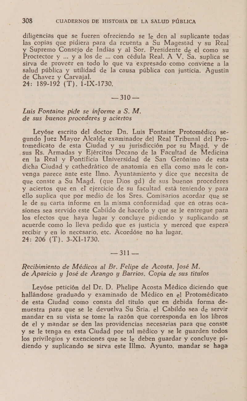 diligencias que se fueren ofreciendo se le den al suplicante todas las copias que pidiera para da rcuenta a Su Magestad y su Real y Supremo Consejo de Indias y al Sor, Presidente de el como su Proctector y ... y a los de ... con cédula Real. A V. Sa. suplica se sirva de proveer en todo lo que va expresado como conviene a la salud pública y utilidad de la causa pública con justicia. Agustin de Chavez y Carvajal. 24: 189-192 (T). [: IX-1730. — 310 — Luis Fontaine pide se informe a S. M. de sus buenos procederes y aciertos Leyóse escrito del doctor Dn. Luis Fontaine Protomédico se- gundo Juez Mayor Alcalde examinador del Real Tribunal del Pro- tomedicato de esta Ciudad y su jurisdicción por su Magd. y de sus Rs. Armadas y Ejércitos Decano de la Facultad de Medicina en la Real y Pontificia Universidad de San Gerónimo de esta dicha Ciudad y cathedrático de anatomía en ella como mas le con- venga parece ante este Ilmo. Ayuntamiento y dice que necesita de que conste a Su Magd. (que Dios gd) de sus buenos procederes y aciertos que en el ejercicio de su facultad está teniendo y para ello suplica que por medio de los Sres. Comisarios acordar que se le de su carta informe en la misma conformidad que en otras oca- siones sea servido este Cabildo de hacerlo y que se le entregue para los efectos que haya lugar y concluye pidiendo y suplicando se acuerde como lo lleva pedido que es justicia y merced que espera recibir y en lo necesario, etc. deere no ha lugar. 24: 206 (T). 3-X1-1730. ME e Recibimiento de Médicos al Br. Felipe de Acosta, José M. de Aparicio y José de Arango y Barrios. Copia de sus titulos Leyóse petición del Dr. D. Phelipe Acosta Médico diciendo que hallándose graduado y examinado de Médico en el Protomédicato - de esta Ciudad como consta del título que en debida forma de- muestra para que se le devuelva Su Sria. el Cabildo sea de servir mandar en su vista se tome la razón que corresponda en los libros de el y mandar se den las providencias necesarias para que conste y se le tenga en esta Ciudad por tal médico y se le guarden todos los privilegios y exenciones que se le deben guardar y concluye pi- diendo y suplicando se sirva este lllmo. Ayunto. mandar se haga