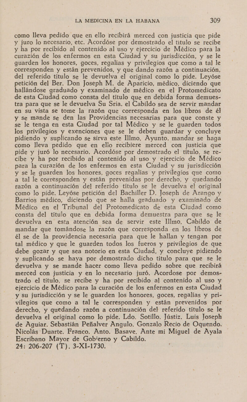 como lleva pedido que en ello recibirá merced con justicia que pide y juro lo necesario, etc. Acordóse por demostrado el titulo se recibe y ha por recibido al contenido al uso y ejercicio de Médico para la curazión de los enfermos en esta Ciudad y su jurisdicción, y se le guarden los honores, goces, regalías y privilegios que como a tal le corresponden y están prevenidos, y que dando razón a continuación, del referido título se le devuelva el original como lo pide. Leyóse petición del Ber. Don Joseph M. de Aparicio, médico, diciendo que hallándose graduado y examinado de médico en el Protomedicato de esta Ciudad como consta del título que en debida forma demues- tra para que se le devuelva Su Sria. el Cabildo sea de servir mandar en su vista se tome la razón que corresponda en los libros de él y se mande se den las Providencias necesarias para que conste y se le tenga en esta Ciudad por tal Médico y se le guarden todos los privilegios y exenciones que se le deben guardar y concluye pidiendo y suplicando se sirva este lllmo. Ayunto. mandar se haga como lleva pedido que en ello recibiere merced con justicia que pide y juró lo necesario. Acordóse por demostrado el título, se re- cibe y ha por recibido al contenido al uso y ejercicio de Médico para la curazión de los enfermos en esta Ciudad y su jurisdicción y se le guarden los honores, goces regalías y privilegios que como a tal le corresponden y están prevenidas por derecho, y quedando razón a continuación del referido título se le devuelva el original como lo pide. Leyóse petición del Bachiller D. Joseph de Arango y Barrios médico, diciendo que se halla graduado y examinado de Médico en el Tribunal del Protomedicato de esta Ciudad como consta del título que en debida forma demuestra para que se le devuelva en esta atención sea de servir este lllmo, Cabildo de mandar que tomándose la razón que corresponda en los libros de él se de la providencia necesaria para que le hallan y tengan por tal médico y que le guarden todos los fueros y privilegios de que debe gozar y que sea notorio en esta Ciudad, y concluye pidiendo y suplicando se haya por demostrado dicho titulo para que se le devuelva y se mande hacer como lleva pedido sobre que recibirá merced con justicia y en lo necesario juró. Acordose por demos- trado el título, se recibe y ha por recibido al contenido al uso y ejercicio de Médico para la curación de los enfermos en esta Ciudad y su jurisdicción y se le guarden los honores, goces, regalías y pri- vilegios que como a tal le corresponden y están prevenidos por derecho, y quedando razón a continuación del referido título se le devuelva el original como lo pide. Ldo, Sotillo. Jústiz. Luis Joseph de Aguiar. Sebastián Peñalver Angulo. Gonzalo Recio de Oquendo. Nicolás Duarte. Franco. Anto. Basave. Ante mi Miguel de Ayala Escribano Mayor de Gobierno y Cabildo. 24: 206-207 (T). 3-X1-1730. á