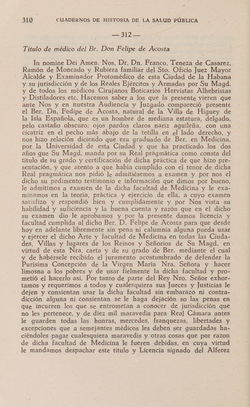 — 312 — Título de médico del Br. Don Felipe de Acosta In nomine Dei Amen. Nos, Dr. Dn. Franco. Teneza de Casarez, Ramón de Moncado y Rubiera familiar del Sto. Oficio Juez Mayor Alcalde y Examinador Protomédico de esta Ciudad de la Habana y su jurisdicción y de los Reales Ejércitos y Armadas por Su Magd. y de todos los médicos Cirujanos Boticarios Hervistas Alhebristas y Distiladores etc. Hacemos saber a los que la presente vieren que ante Nos y en nuestra Audiencia y Juzgado compareció presente el Ber. Dn. Fedipe de Acosta, natural de la Villa de Higuey de la Isla Española, que es un hombre de mediana estatura, delgado, pelo castaño obscuro; ojos pardos claros nariz aguileña, con una cicatriz en el pecho más abajo de la tetilla en el lado derecho, y nos hizo relación diciendo que era graduado de Ber, en Medicina, por la Universidad de esta Ciudad y que ha practicado los dos años que Su Magd. manda por su Real pragmática como consta del título de su grado y certificación de dicha práctica de que hizo pre- ' sentación, y que atento a que había cumplido con el tenor de dicha Real pragmática nos pidió le admitiésemos a examen y por nos el dicho su pedimento testimonio e información que dimos por bueno, le admitimos a examen de la dicha facultad de Medicina y le exa- minamos en la teoría, práctica y ejercicio de ella, a cuyo examen satisfizo y respondió bien y cumplidamente y por Nos vista - su habilidad y suficiencia y la buena cuenta y razón que en el dicho su examen dio le aprobamos y por la presente damos licencia y facultad cumplida al dicho Ber. D. Felipe de Acosta para que desde hoy en adelante libremente sin pena ni calumnia alguna pueda usar y ejercer el dicho Arte y facultad de Medicina en todas las Ciuda- des, Villas y lugares de los Reinos y Señoríos de Su Magd. en virtud de esta Nra, carta y de su grado de Ber. mediante el cual y de habérsele recibido. el juramento acostumbrado de defender la Purísima Concepción de la Virgen María Nra. Señora y hacer limosna a los pobres y de usar fielmente la dicha facultad y pro- metió el hacerlo asi. Por tanto de parte del Rey Nro. Señor exhor- tamos y requerimos a todos y cualesquiera sus Jueces y Justicias le dejen y consientan usar la dicha facultad sin embarazo ni contra- dicción alguna ni consientan se le haga dejación so las penas en que incurren los que se entrometan a conocer de jurisdicción que no les pertenece, y de diez mil maravedis para Real] Cámara antes le guarden todas las honras, mercedes, franquezas, libertades y excepciones que a semejantes médicos les deben ser guardadas ha- ciéndoles pagar cualesquiera maravedis y otras cosas que por razon de dicha facultad de Medicina le fueren debidas, en cuya virtud le mandamos despachar este titulo y Licencia signado del Alferez