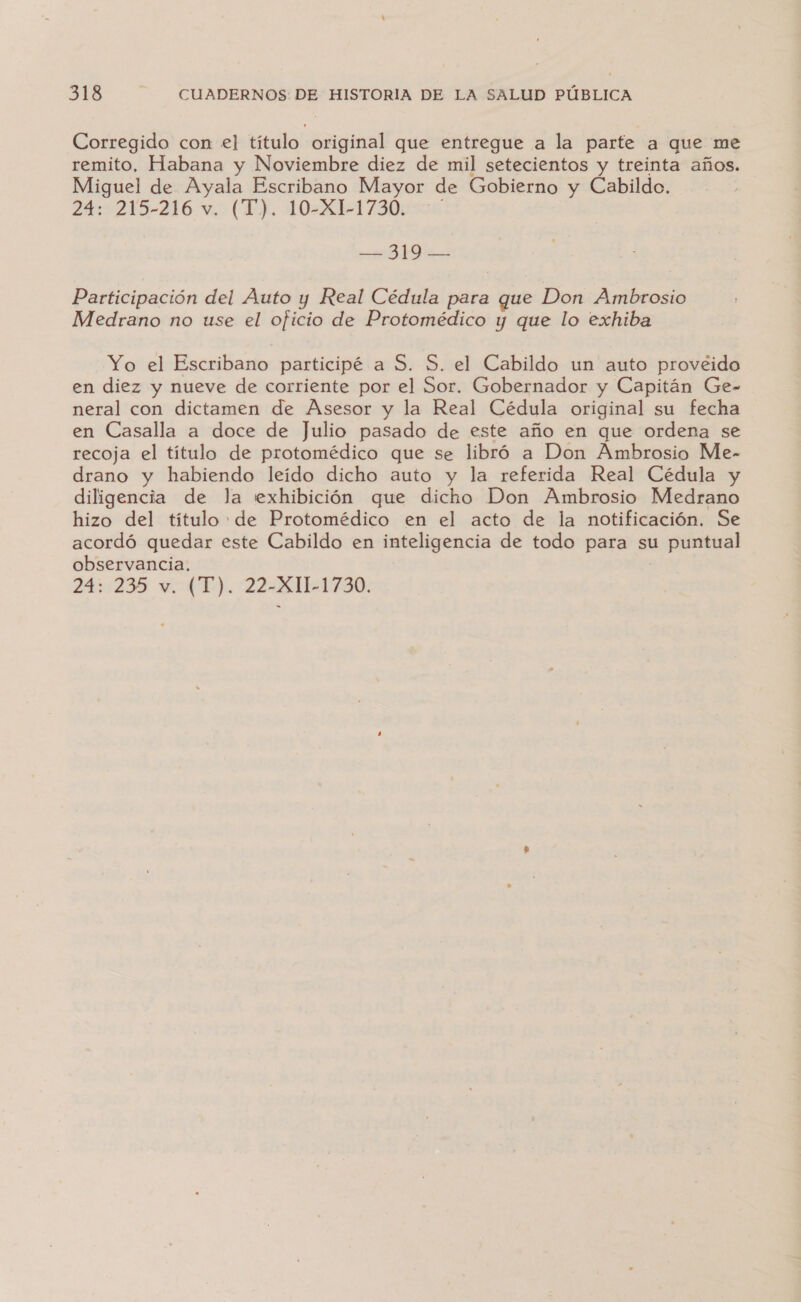 Corregido con el título original que entregue a la parte a que me remito, Habana y Noviembre diez de mil setecientos y treinta años. Miguel de Ayala Escribano Mayor de Gobierno y Cabildo. 24: 215-216 v, (TJ). 10-XL-1730:0é — 319 — Participación del Auto y Real Cédula para que Don Ambrosio Medrano no use el oficio de Protomédico y que lo exhiba Yo el Escribano participé a S. S. el Cabildo un auto provéido en diez y nueve de corriente por el Sor. Gobernador y Capitán Ge- neral con dictamen de Asesor y la Real Cédula original su fecha en Casalla a doce de Julio pasado de este año en que ordena se recoja el título de protomédico que se libró a Don Ambrosio Me- drano y habiendo leído dicho auto y la referida Real Cédula y diligencia de la exhibición que dicho Don Ambrosio Medrano hizo del título: de Protomédico en el acto de la notificación. Se acordó quedar este Cabildo en inteligencia de todo para su puntual observancia, ]