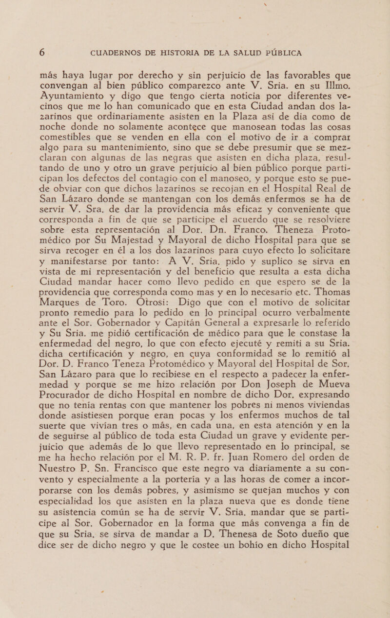 más haya lugar por derecho y sin perjuicio de las favorables que convengan al bien público comparezco ante V. Sria. en su Illmo. Ayuntamiento y digo que tengo cierta noticia por diferentes ve- cinos que me lo han comunicado que en esta Ciudad andan dos la- zarinos que ordinariamente asisten en la Plaza asi de dia como de noche donde no solamente acontece que manosean todas las cosas comestibles que se venden en ella con el motivo de ir a comprar algo para su mantenimiento, sino que se debe presumir que se mez- claran con algunas de las negras que asisten en dicha plaza, resul- tando de uno y otro un grave perjuicio al bien público porque parti- cipan los defectos del contagio con el manoseo, y porque esto se pue- de obviar con que dichos lazarinos se recojan en el Hospital Real de San Lázaro donde se mantengan con los demás enfermos se ha de servir V, Sra, de dar la providencia más eficaz y conveniente que corresponda a fin de que se participe el acuerdo que se resolviere sobre esta representación al Dor. Dn. Franco. Theneza Proto- médico por Su Majestad y Mayoral de dicho Hospital para que se sirva recoger en él a los dos lazarinos para cuyo efecto lo solicitare y manifestarse por tanto: A V, Sria. pido y suplico se sirva en vista de mi representación y del beneficio que resulta a esta dicha Ciudad mandar hacer como llevo pedido en que espero se de la providencia que corresponda como mas y en lo necesario etc. Thomas Marques de Toro. Otrosi: Digo que con el motivo de solicitar pronto remedio para lo pedido en lo principal ocurro verbalmente ante el Sor. Gobernador y Capitán General a expresarle lo referido Su Sria. me pidió certificación de médico para que le constase la enfermedad del negro, lo que con efecto ejecuté y remiti a su Sria. dicha certificación y negro, en cuya conformidad se lo remitió al Dor. D. Franco Teneza Protomédico y Mayoral del Hospital de Sor. San Lázaro para que lo recibiese en el respecto a padecer la enfer- medad y porque se me hizo relación por Don Joseph de Mueva Procurador de dicho Hospital en nombre de dicho Dor. expresando que no tenía rentas con que mantener los pobres ni menos viviendas donde asistiesen porque eran pocas y los enfermos muchos de tal suerte que vivían tres o más, en cada una, en esta atención y en la de seguirse al público de toda esta Ciudad un grave y evidente per- juicio que además de lo que llevo representado en lo principal, se me ha hecho relación por el M. R. P. fr. Juan Romero del orden de Nuestro P, Sn. Francisco que este negro va diariamente a su con- vento y especialmente a la portería y a las horas de comer a incor- porarse con los demás pobres, y asimismo se quejan muchos y con especialidad los que asisten en la plaza nueva que es donde tiene su asistencia común se ha de servir V. Sria. mandar que se parti- cipe al Sor. Gobernador en la forma que más convenga a fin de que su Sria, se sirva de mandar a D, T'henesa de Soto dueño que dice ser de dicho negro y que le costee un bohío en dicho Hospital