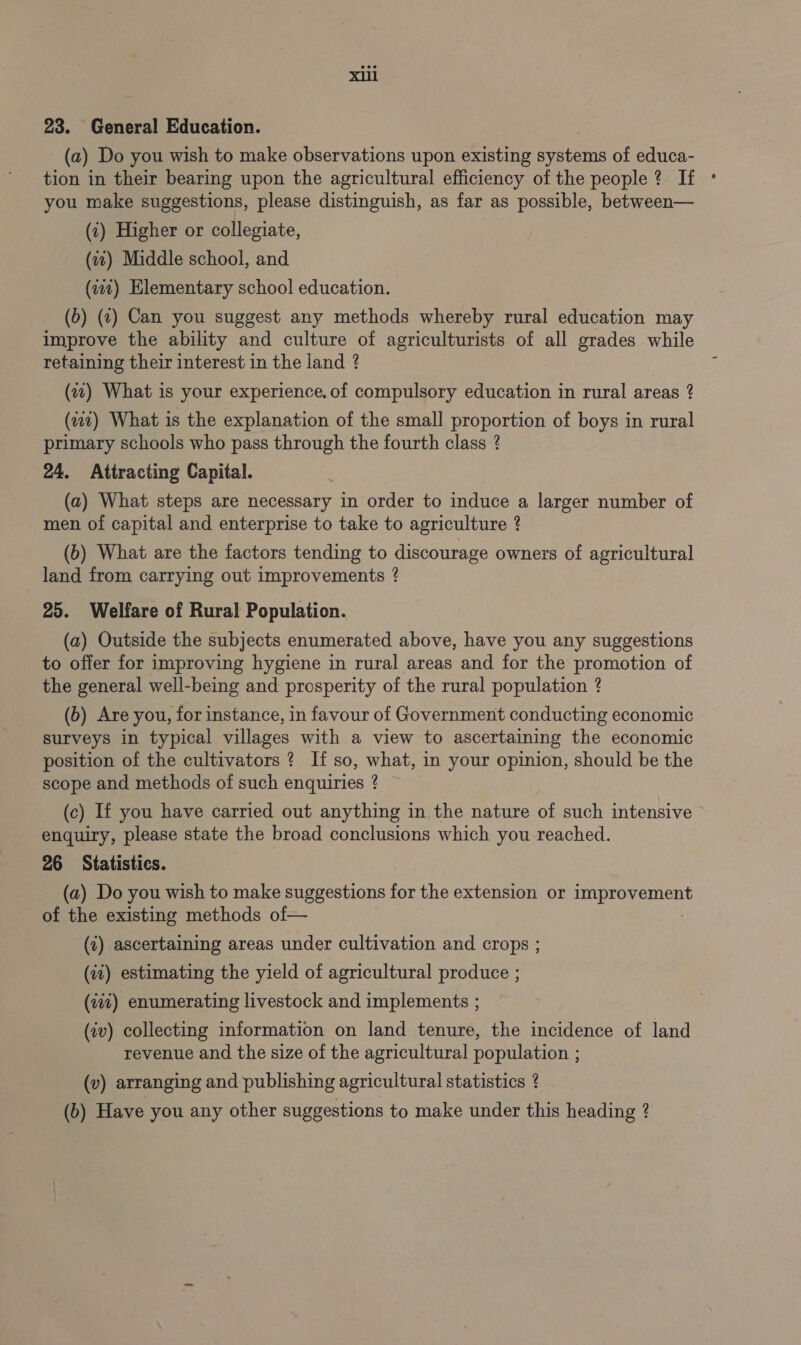 23. General Education. (a) Do you wish to make observations upon existing systems of educa- tion in their bearing upon the agricultural efficiency of the people ? If you make suggestions, please distinguish, as far as possible, between— (2) Higher or collegiate, (21) Middle school, and (12) Elementary school education. (6) (2) Can you suggest any methods whereby rural education may improve the ability and culture of agriculturists of all grades while retaining their interest in the land ? (7) What is your experience. of compulsory education in rural areas 2 (411) What is the explanation of the small proportion of boys in rural primary schools who pass through the fourth class ? 24. Attracting Capital. (a) What steps are necessary in order to induce a larger number of men of capital and enterprise to take to agriculture ? (b) What are the factors tending to discourage owners of agricultural land from carrying out improvements ? 25. Welfare of Rural Population. (a) Outside the subjects enumerated above, have you any suggestions to offer for improving hygiene in rural areas and for the promotion of the general well-being and prosperity of the rural population ? (b) Are you, for instance, in favour of Government conducting economic surveys in typical villages with a view to ascertaining the economic position of the cultivators ? If so, what, in your opinion, should be the scope and methods of such enquiries ? (c) If you have carried out anything in the nature of such intensive enquiry, please state the broad conclusions which you reached. 26 Statistics. (a) Do you wish to make suggestions for the extension or ee opa ment of the existing methods of— (7) ascertaining areas under cultivation and crops ; (12) estimating the yield of agricultural produce ; (vit) enumerating livestock and implements ; (2v) collecting information on land tenure, the incidence of land revenue and the size of the agricultural population ; (v) arranging and publishing agricultural statistics ? (b) Have you any other suggestions to make under this heading ?